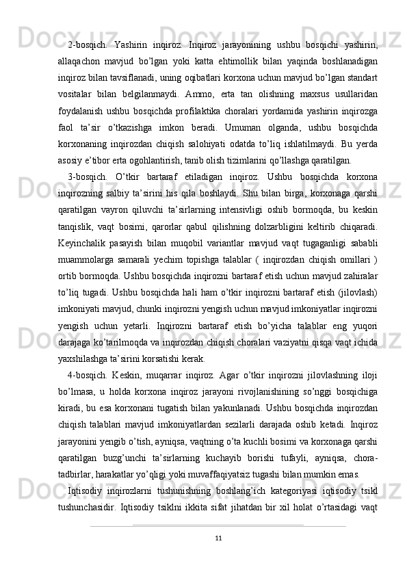 2-bosqich.   Yashirin   inqiroz.   Inqiroz   jarayonining   ushbu   bosqichi   yashirin,
allaqachon   mavjud   bo’lgan   yoki   katta   ehtimollik   bilan   yaqinda   boshlanadigan
inqiroz bilan tavsiflanadi, uning oqibatlari korxona uchun mavjud bo’lgan standart
vositalar   bilan   belgilanmaydi.   Ammo,   erta   tan   olishning   maxsus   usullaridan
foydalanish   ushbu   bosqichda   profilaktika   choralari   yordamida   yashirin   inqirozga
faol   ta’sir   o’tkazishga   imkon   beradi.   Umuman   olganda,   ushbu   bosqichda
korxonaning   inqirozdan   chiqish   salohiyati   odatda   to’liq   ishlatilmaydi.   Bu   yerda
asosiy e’tibor erta ogohlantirish, tanib olish tizimlarini qo’llashga qaratilgan.
3-bosqich.   O’tkir   bartaraf   etiladigan   inqiroz.   Ushbu   bosqichda   korxona
inqirozning   salbiy   ta’sirini   his   qila   boshlaydi.   Shu   bilan   birga,   korxonaga   qarshi
qaratilgan   vayron   qiluvchi   ta’sirlarning   intensivligi   oshib   bormoqda,   bu   keskin
tanqislik,   vaqt   bosimi,   qarorlar   qabul   qilishning   dolzarbligini   keltirib   chiqaradi.
Keyinchalik   pasayish   bilan   muqobil   variantlar   mavjud   vaqt   tugaganligi   sababli
muammolarga   samarali   yechim   topishga   talablar   (   inqirozdan   chiqish   omillari   )
ortib bormoqda. Ushbu bosqichda inqirozni bartaraf etish uchun mavjud zahiralar
to’liq   tugadi.   Ushbu   bosqichda   hali   ham   o’tkir   inqirozni   bartaraf   etish   (jilovlash)
imkoniyati mavjud, chunki inqirozni yengish uchun mavjud imkoniyatlar inqirozni
yengish   uchun   yetarli.   Inqirozni   bartaraf   etish   bo’yicha   talablar   eng   yuqori
darajaga ko’tarilmoqda va inqirozdan chiqish choralari vaziyatni qisqa vaqt ichida
yaxshilashga ta’sirini korsatishi kerak.
4-bosqich.   Keskin,   muqarrar   inqiroz.   Agar   o’tkir   inqirozni   jilovlashning   iloji
bo’lmasa,   u   holda   korxona   inqiroz   jarayoni   rivojlanishining   so’nggi   bosqichiga
kiradi,   bu  esa   korxonani   tugatish   bilan  yakunlanadi.   Ushbu   bosqichda   inqirozdan
chiqish   talablari   mavjud   imkoniyatlardan   sezilarli   darajada   oshib   ketadi.   Inqiroz
jarayonini yengib o’tish, ayniqsa, vaqtning o’ta kuchli bosimi va korxonaga qarshi
qaratilgan   buzg’unchi   ta’sirlarning   kuchayib   borishi   tufayli,   ayniqsa,   chora-
tadbirlar, harakatlar yo’qligi yoki muvaffaqiyatsiz tugashi bilan mumkin emas.
Iqtisodiy   inqirozlarni   tushunishning   boshlang’ich   kategoriyasi   iqtisodiy   tsikl
tushunchasidir.   Iqtisodiy   tsiklni   ikkita   sifat   jihatdan   bir   xil   holat   o’rtasidagi   vaqt
11