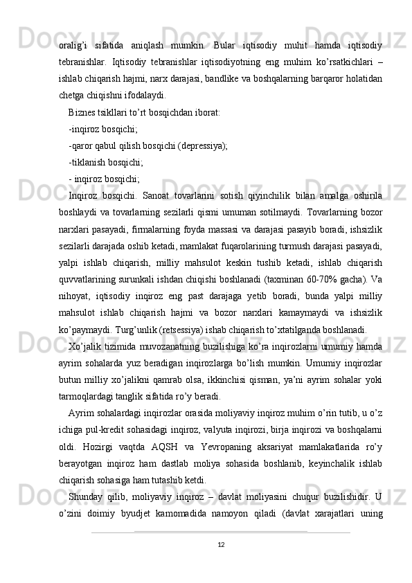 oralig’i   sifatida   aniqlash   mumkin.   Bular   iqtisodiy   muhit   hamda   iqtisodiy
tebranishlar.   Iqtisodiy   tebranishlar   iqtisodiyotning   eng   muhim   ko’rsatkichlari   –
ishlab chiqarish hajmi, narx darajasi, bandlike va boshqalarning barqaror holatidan
chetga chiqishni ifodalaydi.
Biznes tsikllari to’rt bosqichdan iborat:
-inqiroz bosqichi; 
-qaror qabul qilish bosqichi (depressiya); 
-tiklanish bosqichi; 
- inqiroz bosqichi; 
Inqiroz   bosqichi.   Sanoat   tovarlarini   sotish   qiyinchilik   bilan   amalga   oshirila
boshlaydi   va tovarlarning sezilarli   qismi   umuman sotilmaydi.  Tovarlarning bozor
narxlari pasayadi, firmalarning foyda massasi va darajasi pasayib boradi, ishsizlik
sezilarli darajada oshib ketadi, mamlakat fuqarolarining turmush darajasi pasayadi,
yalpi   ishlab   chiqarish,   milliy   mahsulot   keskin   tushib   ketadi,   ishlab   chiqarish
quvvatlarining surunkali ishdan chiqishi boshlanadi (taxminan 60-70% gacha). Va
nihoyat,   iqtisodiy   inqiroz   eng   past   darajaga   yetib   boradi,   bunda   yalpi   milliy
mahsulot   ishlab   chiqarish   hajmi   va   bozor   narxlari   kamaymaydi   va   ishsizlik
ko’paymaydi. Turg’unlik (retsessiya) ishab chiqarish to’xtatilganda boshlanadi.
Xo’jalik tizimida muvozanatning  buzilishiga  ko’ra inqirozlarni  umumiy hamda
ayrim   sohalarda   yuz   beradigan   inqirozlarga   bo’lish   mumkin.   Umumiy   inqirozlar
butun   milliy   xo’jalikni   qamrab   olsa,   ikkinchisi   qisman,   ya’ni   ayrim   sohalar   yoki
tarmoqlardagi tanglik sifatida ro’y beradi.
Ayrim sohalardagi inqirozlar orasida moliyaviy inqiroz muhim o’rin tutib, u o’z
ichiga pul-kredit sohasidagi inqiroz, valyuta inqirozi, birja inqirozi va boshqalarni
oldi.   Hozirgi   vaqtda   AQSH   va   Yevropaning   aksariyat   mamlakatlarida   ro’y
berayotgan   inqiroz   ham   dastlab   moliya   sohasida   boshlanib,   keyinchalik   ishlab
chiqarish sohasiga ham tutashib ketdi.
Shunday   qilib,   moliyaviy   inqiroz   –   davlat   moliyasini   chuqur   buzilishidir.   U
o’zini   doimiy   byudjet   kamomadida   namoyon   qiladi   (davlat   xarajatlari   uning
12