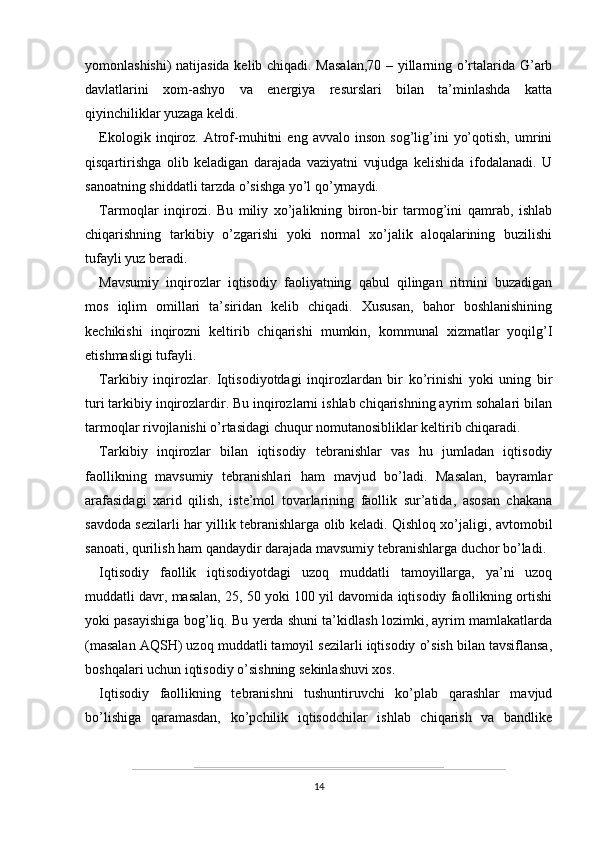 yomonlashishi) natijasida kelib chiqadi. Masalan,70 – yillarning o’rtalarida G’arb
davlatlarini   xom-ashyo   va   energiya   resurslari   bilan   ta’minlashda   katta
qiyinchiliklar yuzaga keldi.
Ekologik   inqiroz.   Atrof-muhitni   eng  avvalo   inson   sog’lig’ini   yo’qotish,   umrini
qisqartirishga   olib   keladigan   darajada   vaziyatni   vujudga   kelishida   ifodalanadi.   U
sanoatning shiddatli tarzda o’sishga yo’l qo’ymaydi. 
Tarmoqlar   inqirozi.   Bu   miliy   xo’jalikning   biron-bir   tarmog’ini   qamrab,   ishlab
chiqarishning   tarkibiy   o’zgarishi   yoki   normal   xo’jalik   aloqalarining   buzilishi
tufayli yuz beradi.
Mavsumiy   inqirozlar   iqtisodiy   faoliyatning   qabul   qilingan   ritmini   buzadigan
mos   iqlim   omillari   ta’siridan   kelib   chiqadi.   Xususan,   bahor   boshlanishining
kechikishi   inqirozni   keltirib   chiqarishi   mumkin,   kommunal   xizmatlar   yoqilg’I
etishmasligi tufayli.
Tarkibiy   inqirozlar.   Iqtisodiyotdagi   inqirozlardan   bir   ko’rinishi   yoki   uning   bir
turi tarkibiy inqirozlardir. Bu inqirozlarni ishlab chiqarishning ayrim sohalari bilan
tarmoqlar rivojlanishi o’rtasidagi chuqur nomutanosibliklar keltirib chiqaradi.
Tarkibiy   inqirozlar   bilan   iqtisodiy   tebranishlar   vas   hu   jumladan   iqtisodiy
faollikning   mavsumiy   tebranishlari   ham   mavjud   bo’ladi.   Masalan,   bayramlar
arafasidagi   xarid   qilish,   iste’mol   tovarlarining   faollik   sur’atida,   asosan   chakana
savdoda sezilarli har yillik tebranishlarga olib keladi. Qishloq xo’jaligi, avtomobil
sanoati, qurilish ham qandaydir darajada mavsumiy tebranishlarga duchor bo’ladi.
Iqtisodiy   faollik   iqtisodiyotdagi   uzoq   muddatli   tamoyillarga,   ya’ni   uzoq
muddatli davr, masalan, 25, 50 yoki 100 yil davomida iqtisodiy faollikning ortishi
yoki pasayishiga bog’liq. Bu yerda shuni ta’kidlash lozimki, ayrim mamlakatlarda
(masalan AQSH) uzoq muddatli tamoyil sezilarli iqtisodiy o’sish bilan tavsiflansa,
boshqalari uchun iqtisodiy o’sishning sekinlashuvi xos. 
Iqtisodiy   faollikning   tebranishni   tushuntiruvchi   ko’plab   qarashlar   mavjud
bo’lishiga   qaramasdan,   ko’pchilik   iqtisodchilar   ishlab   chiqarish   va   bandlike
14