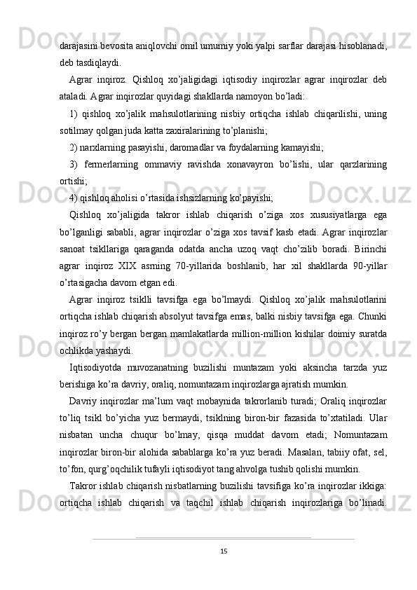 darajasini bevosita aniqlovchi omil umumiy yoki yalpi sarflar darajasi hisoblanadi,
deb tasdiqlaydi.
Agrar   inqiroz.   Qishloq   xo’jaligidagi   iqtisodiy   inqirozlar   agrar   inqirozlar   deb
ataladi. Agrar inqirozlar quyidagi shakllarda namoyon bo’ladi: 
1)   qishloq   xo’jalik   mahsulotlarining   nisbiy   ortiqcha   ishlab   chiqarilishi,   uning
sotilmay qolgan juda katta zaxiralarining to’planishi;
2) narxlarning pasayishi, daromadlar va foydalarning kamayishi;
3)   fermerlarning   ommaviy   ravishda   xonavayron   bo’lishi,   ular   qarzlarining
ortishi;
4) qishloq aholisi o’rtasida ishsizlarning ko’payishi;
Qishloq   xo’jaligida   takror   ishlab   chiqarish   o’ziga   xos   xususiyatlarga   ega
bo’lganligi   sababli,   agrar   inqirozlar   o’ziga   xos   tavsif   kasb   etadi.   Agrar   inqirozlar
sanoat   tsikllariga   qaraganda   odatda   ancha   uzoq   vaqt   cho’zilib   boradi.   Birinchi
agrar   inqiroz   XIX   asrning   70-yillarida   boshlanib,   har   xil   shakllarda   90-yillar
o’rtasigacha davom etgan edi.
Agrar   inqiroz   tsiklli   tavsifga   ega   bo’lmaydi.   Qishloq   xo’jalik   mahsulotlarini
ortiqcha ishlab chiqarish absolyut tavsifga emas, balki nisbiy tavsifga ega. Chunki
inqiroz ro’y bergan bergan mamlakatlarda million-million kishilar doimiy suratda
ochlikda yashaydi.
Iqtisodiyotda   muvozanatning   buzilishi   muntazam   yoki   aksincha   tarzda   yuz
berishiga ko’ra davriy, oraliq, nomuntazam inqirozlarga ajratish mumkin.
Davriy   inqirozlar   ma’lum   vaqt   mobaynida   takrorlanib   turadi;   Oraliq   inqirozlar
to’liq   tsikl   bo’yicha   yuz   bermaydi,   tsiklning   biron-bir   fazasida   to’xtatiladi.   Ular
nisbatan   uncha   chuqur   bo’lmay,   qisqa   muddat   davom   etadi;   Nomuntazam
inqirozlar biron-bir alohida sabablarga ko’ra yuz beradi. Masalan, tabiiy ofat, sel,
to’fon, qurg’oqchilik tufayli iqtisodiyot tang ahvolga tushib qolishi mumkin. 
Takror ishlab chiqarish nisbatlarning buzilishi  tavsifiga ko’ra inqirozlar ikkiga:
ortiqcha   ishlab   chiqarish   va   taqchil   ishlab   chiqarish   inqirozlariga   bo’linadi.
15