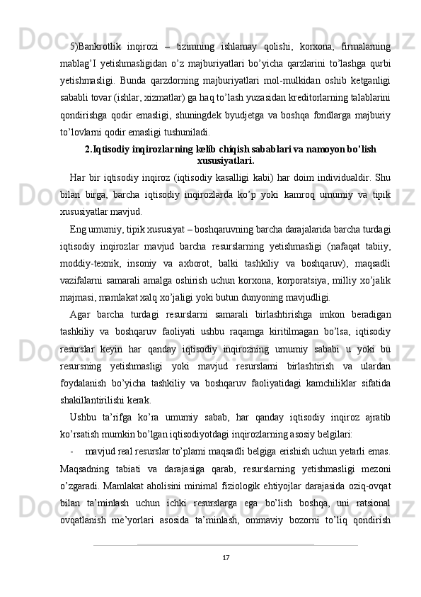 5)Bankrotlik   inqirozi   –   tizimning   ishlamay   qolishi,   korxona,   firmalarning
mablag’I   yetishmasligidan   o’z   majburiyatlari   bo’yicha   qarzlarini   to’lashga   qurbi
yetishmasligi.   Bunda   qarzdorning   majburiyatlari   mol-mulkidan   oshib   ketganligi
sababli tovar (ishlar, xizmatlar) ga haq to’lash yuzasidan kreditorlarning talablarini
qondirishga   qodir   emasligi,   shuningdek   byudjetga   va   boshqa   fondlarga   majburiy
to’lovlarni qodir emasligi tushuniladi.
2.Iqtisodiy inqirozlarning kelib chiqish sabablari va namoyon bo’lish
xususiyatlari.
Har   bir   iqtisodiy   inqiroz   (iqtisodiy   kasalligi   kabi)   har   doim   individualdir.   Shu
bilan   birga,   barcha   iqtisodiy   inqirozlarda   ko’p   yoki   kamroq   umumiy   va   tipik
xususiyatlar mavjud.
Eng umumiy, tipik xususiyat – boshqaruvning barcha darajalarida barcha turdagi
iqtisodiy   inqirozlar   mavjud   barcha   resurslarning   yetishmasligi   (nafaqat   tabiiy,
moddiy-texnik,   insoniy   va   axborot,   balki   tashkiliy   va   boshqaruv),   maqsadli
vazifalarni   samarali   amalga   oshirish   uchun   korxona,   korporatsiya,   milliy   xo’jalik
majmasi, mamlakat xalq xo’jaligi yoki butun dunyoning mavjudligi.
Agar   barcha   turdagi   resurslarni   samarali   birlashtirishga   imkon   beradigan
tashkiliy   va   boshqaruv   faoliyati   ushbu   raqamga   kiritilmagan   bo’lsa,   iqtisodiy
resurslar   keyin   har   qanday   iqtisodiy   inqirozning   umumiy   sababi   u   yoki   bu
resursning   yetishmasligi   yoki   mavjud   resurslarni   birlashtirish   va   ulardan
foydalanish   bo’yicha   tashkiliy   va   boshqaruv   faoliyatidagi   kamchiliklar   sifatida
shakillantirilishi kerak.
Ushbu   ta’rifga   ko’ra   umumiy   sabab,   har   qanday   iqtisodiy   inqiroz   ajratib
ko’rsatish mumkin bo’lgan iqtisodiyotdagi inqirozlarning asosiy belgilari:
- mavjud real resurslar to’plami maqsadli belgiga erishish uchun yetarli emas.
Maqsadning   tabiati   va   darajasiga   qarab,   resurslarning   yetishmasligi   mezoni
o’zgaradi.  Mamlakat  aholisini  minimal  fiziologik  ehtiyojlar  darajasida   oziq-ovqat
bilan   ta’minlash   uchun   ichki   resurslarga   ega   bo’lish   boshqa,   uni   ratsional
ovqatlanish   me’yorlari   asosida   ta’minlash,   ommaviy   bozorni   to’liq   qondirish
17
