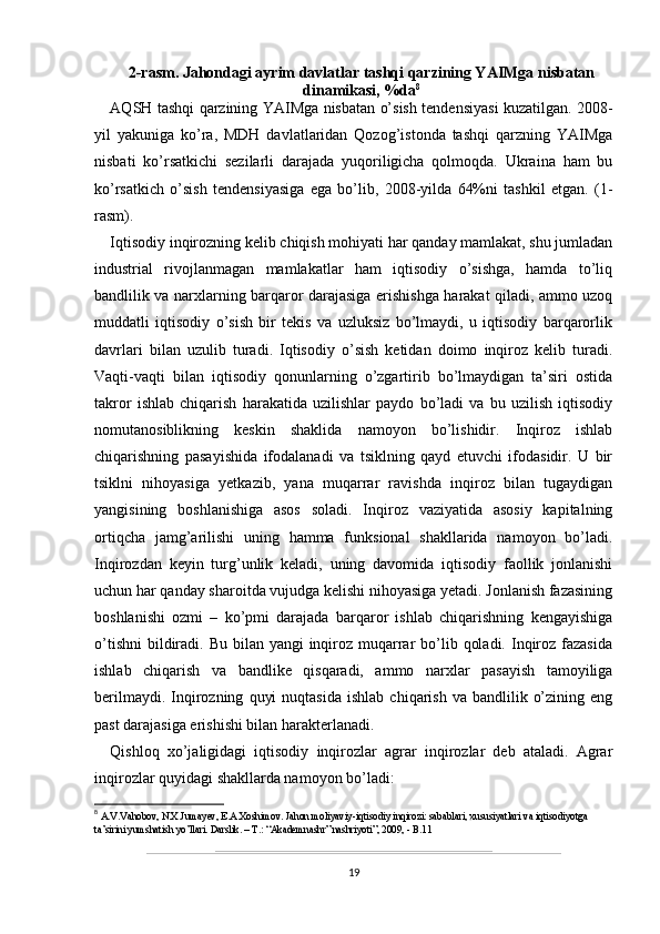 2-rasm. Jahondagi ayrim davlatlar tashqi qarzining YAIMga nisbatan
dinamikasi, %da 8
AQSH tashqi qarzining YAIMga nisbatan o’sish tendensiyasi kuzatilgan. 2008-
yil   yakuniga   ko’ra,   MDH   davlatlaridan   Qozog’istonda   tashqi   qarzning   YAIMga
nisbati   ko’rsatkichi   sezilarli   darajada   yuqoriligicha   qolmoqda.   Ukraina   ham   bu
ko’rsatkich   o’sish   tendensiyasiga   ega   bo’lib,   2008-yilda   64%ni   tashkil   etgan.   (1-
rasm).
Iqtisodiy inqirozning kelib chiqish mohiyati har qanday mamlakat, shu jumladan
industrial   rivojlanmagan   mamlakatlar   ham   iqtisodiy   o’sishga,   hamda   to’liq
bandlilik va narxlarning barqaror darajasiga erishishga harakat qiladi, ammo uzoq
muddatli   iqtisodiy   o’sish   bir   tekis   va   uzluksiz   bo’lmaydi,   u   iqtisodiy   barqarorlik
davrlari   bilan   uzulib   turadi.   Iqtisodiy   o’sish   ketidan   doimo   inqiroz   kelib   turadi.
Vaqti-vaqti   bilan   iqtisodiy   qonunlarning   o’zgartirib   bo’lmaydigan   ta’siri   ostida
takror   ishlab   chiqarish   harakatida   uzilishlar   paydo   bo’ladi   va   bu   uzilish   iqtisodiy
nomutanosiblikning   keskin   shaklida   namoyon   bo’lishidir.   Inqiroz   ishlab
chiqarishning   pasayishida   ifodalanadi   va   tsiklning   qayd   etuvchi   ifodasidir.   U   bir
tsiklni   nihoyasiga   yetkazib,   yana   muqarrar   ravishda   inqiroz   bilan   tugaydigan
yangisining   boshlanishiga   asos   soladi.   Inqiroz   vaziyatida   asosiy   kapitalning
ortiqcha   jamg’arilishi   uning   hamma   funksional   shakllarida   namoyon   bo’ladi.
Inqirozdan   keyin   turg’unlik   keladi,   uning   davomida   iqtisodiy   faollik   jonlanishi
uchun har qanday sharoitda vujudga kelishi nihoyasiga yetadi. Jonlanish fazasining
boshlanishi   ozmi   –   ko’pmi   darajada   barqaror   ishlab   chiqarishning   kengayishiga
o’tishni  bildiradi. Bu bilan yangi  inqiroz muqarrar  bo’lib qoladi.  Inqiroz fazasida
ishlab   chiqarish   va   bandlike   qisqaradi,   ammo   narxlar   pasayish   tamoyiliga
berilmaydi.  Inqirozning   quyi  nuqtasida  ishlab   chiqarish   va  bandlilik  o’zining  eng
past darajasiga erishishi bilan harakterlanadi.  
Qishloq   xo’jaligidagi   iqtisodiy   inqirozlar   agrar   inqirozlar   deb   ataladi.   Agrar
inqirozlar quyidagi shakllarda namoyon bo’ladi:
8
 A.V.Vahobov, N.X.Jumayev, E.A.Xoshimov. Jahon moliyaviy-iqtisodiy inqirozi: sabablari, xususiyatlari va iqtisodiyotga 
ta’sirini yumshatish yo’llari. Darslik. – T.: “Akademnashr” nashriyoti”, 2009, - B.11
19