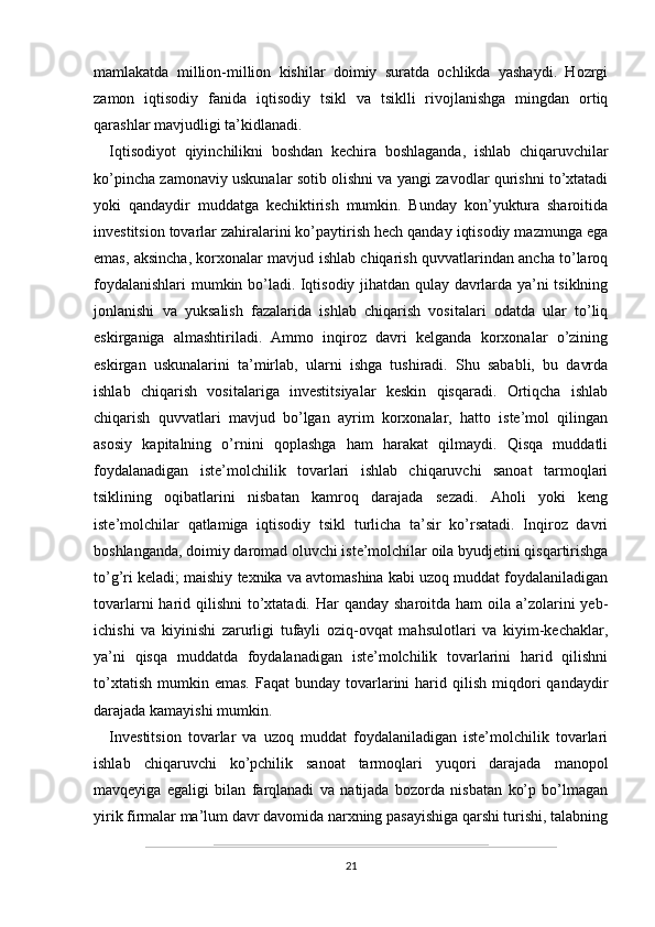 mamlakatda   million-million   kishilar   doimiy   suratda   ochlikda   yashaydi.   Hozrgi
zamon   iqtisodiy   fanida   iqtisodiy   tsikl   va   tsiklli   rivojlanishga   mingdan   ortiq
qarashlar mavjudligi ta’kidlanadi.
Iqtisodiyot   qiyinchilikni   boshdan   kechira   boshlaganda,   ishlab   chiqaruvchilar
ko’pincha zamonaviy uskunalar sotib olishni va yangi zavodlar qurishni to’xtatadi
yoki   qandaydir   muddatga   kechiktirish   mumkin.   Bunday   kon’yuktura   sharoitida
investitsion tovarlar zahiralarini ko’paytirish hech qanday iqtisodiy mazmunga ega
emas, aksincha, korxonalar mavjud ishlab chiqarish quvvatlarindan ancha to’laroq
foydalanishlari mumkin bo’ladi. Iqtisodiy jihatdan qulay davrlarda ya’ni tsiklning
jonlanishi   va   yuksalish   fazalarida   ishlab   chiqarish   vositalari   odatda   ular   to’liq
eskirganiga   almashtiriladi.   Ammo   inqiroz   davri   kelganda   korxonalar   o’zining
eskirgan   uskunalarini   ta’mirlab,   ularni   ishga   tushiradi.   Shu   sababli,   bu   davrda
ishlab   chiqarish   vositalariga   investitsiyalar   keskin   qisqaradi.   Ortiqcha   ishlab
chiqarish   quvvatlari   mavjud   bo’lgan   ayrim   korxonalar,   hatto   iste’mol   qilingan
asosiy   kapitalning   o’rnini   qoplashga   ham   harakat   qilmaydi.   Qisqa   muddatli
foydalanadigan   iste’molchilik   tovarlari   ishlab   chiqaruvchi   sanoat   tarmoqlari
tsiklining   oqibatlarini   nisbatan   kamroq   darajada   sezadi.   Aholi   yoki   keng
iste’molchilar   qatlamiga   iqtisodiy   tsikl   turlicha   ta’sir   ko’rsatadi.   Inqiroz   davri
boshlanganda, doimiy daromad oluvchi iste’molchilar oila byudjetini qisqartirishga
to’g’ri keladi; maishiy texnika va avtomashina kabi uzoq muddat foydalaniladigan
tovarlarni  harid qilishni  to’xtatadi. Har  qanday  sharoitda ham  oila a’zolarini  yeb-
ichishi   va   kiyinishi   zarurligi   tufayli   oziq-ovqat   mahsulotlari   va   kiyim-kechaklar,
ya’ni   qisqa   muddatda   foydalanadigan   iste’molchilik   tovarlarini   harid   qilishni
to’xtatish   mumkin  emas.  Faqat  bunday  tovarlarini   harid  qilish   miqdori   qandaydir
darajada kamayishi mumkin. 
Investitsion   tovarlar   va   uzoq   muddat   foydalaniladigan   iste’molchilik   tovarlari
ishlab   chiqaruvchi   ko’pchilik   sanoat   tarmoqlari   yuqori   darajada   manopol
mavqeyiga   egaligi   bilan   farqlanadi   va   natijada   bozorda   nisbatan   ko’p   bo’lmagan
yirik firmalar ma’lum davr davomida narxning pasayishiga qarshi turishi, talabning
21