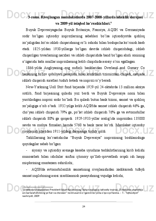 3-rasm. Rivojlangan mamlakatlarda 2007-2008-yillarda ishsizlik darajasi
va 2009-yil istiqbol ko’rsatkichlari. 9
Buyuk   Depressiyagacha   Buyuk   Britaniya,   Fransiya,   AQSH   va   Germaniyada
sodir   bo’lgan   iqtisodiy   inqirozlarning   sabablari   bo’lsa   iqtisodiyotda   qishloq
xo’jaligidan ko’ra ishlab chiqarishning ro’li oshishi bilan boshqacha ko’rinish kasb
etadi.   1825-yildan   1930-yillarga   bo’lgan   davrda   ishlab   chiqarishdagi,   ishlab
chiqarilgan tovarlarning narxlari va ishlab chiqarishda band bo’lgan aholi sonining
o’zgarishi kabi omillar inqirozlarning kelib chiqishida asosiy o’rin egallagan. 
1866-yilda   Angliyaning   eng   nufuzli   banklaridan   Overland   and   Gurnay   Co
bankining to’lov qobiliyati pasayishi  bilan kreditlash tizimiizdan chiqadi, natijada
ishlab chiqarish suratlari tushib ketadi va inqiroz ro’y beradi. 
New-Yorkning Uoll Strit fond birjasida 1929-yil 24-oktabrda 13 million aksiya
sotilib,   fond   birjasining   qulashi   yuz   berdi   va   Buyuk   Depressiya   nomi   bilan
yuritiladigan inqiroz sodir bo’ladi. Bu qulash butun bank tizimi, sanoat va qishloq
xo’jaligiga o’sib o’tadi. 1932-yilga kelib AQSHda sanoat ishlab chiqarish 46% ga,
cho’yan ishlab  chiqarish  79%  ga,  po’lat   ishlab  chiqarish  76%   ga va  avtomobillar
ishlab   chiqarish   80%   ga   qisqardi.   1929-1933-yillar   oralig’ida   inqirozdan   135000
savdo   va   moliya   firmalari   hamda   5760   ta   bank   zarar   ko’rdi.   Mamlakat   iqtisodiy
rivojlanish jihatidan 1911-yildagi darajasiga tushib qoldi. 
Tahlillarning   ko’rsatishicha   “Buyuk   Depressiya”   inqirozining   boshlanishiga
quyidagilar sabab bo’lgan:
- siyosiy   va   iqtisodiy   arenaga   kasaba   uyushma   tashkilotlarining   kirib   kelishi
munosabati   bilan   ishchilar   sinfini   ijtimoiy   qo’llab-quvvatlash   orqali   ish   haqqi
miqdorining muntazam oshirilishi;
- AQSHda   avtomobilsozlik   sanoatining   rivojlanishidan   xadiksirash   tufayli
sanoat inqilobining asosi xisoblanmish pasayishning vujudga kelishi;
9
O’zbekiston Respublikasi Prezidenti Islom Karimovning “Jahon moliyaviy-iqtisodiy inqirozi, O’zbekiston sharoitida 
uni bartaraf etishning yo’llari va choralari” nomli asarini o’rganish bo’yicha o’quv qo’llanma. – T.: “Iqtisodiyot” 
nashriyoti, 2009
24 