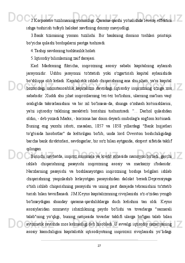 2.Korporativ tuzilmaning yomonligi. Qarama-qarshi yo'nalishda leveraj effektini
ishga tushirish tufayli halokat xavfining doimiy mavjudligi.
3.Bank   tizimining   yomon   tuzilishi.   Bir   bankning   domino   toshlari   printsipi
bo'yicha qulashi boshqalarni pastga tushiradi.
4.Tashqi savdoning tushkunlik holati
5.Iqtisodiy bilimlarning zaif darajasi.
Karl   Marksning   fikricha,   inqirozning   asosiy   sababi   kapitalning   aylanish
jarayonidir.   Ushbu   jarayonni   to'xtatish   yoki   o'zgartirish   kapital   aylanishida
bo'shliqqa olib keladi. Kapitalistik ishlab chiqarishning ana shu jihati, ya'ni kapital
bozoridagi   nomutanosiblik   kapitalizm   davridagi   iqtisodiy   inqirozning   o'ziga   xos
sababidir.   Xuddi   shu   jihat   inqirozlarning   tez-tez   bo'lishini,   ularning   ma'lum   vaqt
oralig'ida   takrorlanishini   va   bir   xil   bo'lmasa-da,   shunga   o'xshash   ko'rinishlarini,
ya'ni   iqtisodiy   tsiklning   xarakterli   borishini   tushuntiradi.   “...   Darhol   qulashdan
oldin, - deb yozadi Marks, - korxona har doim deyarli mubolag'a sog'lom ko'rinadi.
Buning   eng   yaxshi   isboti,   masalan,   1857   va   1858   yillardagi   "Bank   hujjatlari
to'g'risida   hisobotlar"   da   keltirilgan   bo'lib,   unda   lord   Overston   boshchiligidagi
barcha bank direktorlari, savdogarlar, bir so'z bilan aytganda, ekspert sifatida taklif
qilingan.
Birinchi navbatda, inqiroz muomala va kredit sohasida namoyon bo'ladi, garchi
ishlab   chiqarishning   pasayishi   inqirozning   asosiy   va   markaziy   ifodasidir.
Narxlarning   pasayishi   va   boshlanayotgan   inqirozning   boshqa   belgilari   ishlab
chiqarishning   yaqinlashib   kelayotgan   pasayishidan   dalolat   beradi.Depressiyaga
o'tish   ishlab   chiqarishning   pasayishi   va   uning   past   darajada   tebranishini   to'xtatib
turish bilan tavsiflanadi. J.M.Keyns kapitalizmning rivojlanishi o'z-o'zidan yengib
bo'lmaydigan   shunday   qarama-qarshiliklarga   duch   kelishini   tan   oldi.   Keyns
asosiylaridan   ommaviy   ishsizlikning   paydo   bo'lishi   va   tovarlarga   "samarali
talab"ning   yo'qligi,   buning   natijasida   tovarlar   taklifi   ularga   bo'lgan   talab   bilan
avtomatik ravishda mos kelmasligi deb hisobladi. U avvalgi iqtisodiy nazariyaning
asosiy   kamchiligini   kapitalistik   iqtisodiyotning   inqirozsiz   rivojlanishi   yo‘lidagi
27