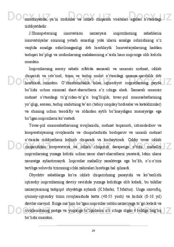 mmohiyatida,   ya’ni   xodimlar   va   ishlab   chiqarish   vositalari   egalari   o’rtasidagi
ziddiyatdadir.
J.Shumpeterning   innovatsion   nazariyasi   inqirozlarning   sabablarini
innovatsiyalar   sonining   yetarli   emasligi   yoki   ularni   amalga   oshirishning   o’z
vaqtida   amalga   oshirilmaganligi   deb   hisoblaydi.   Innovatsiyalarning   haddan
tashqari ko’pligi va xodimlarning malakasining o’sishi  ham inqirozga olib kelishi
mumkin. 
Inqirozlarning   asosiy   sababi   sifatida   samarali   va   unumsiz   mehnat,   ishlab
chiqarish   va   iste’mol,   tizim   va   tashqi   muhit   o’rtasidagi   qarama-qarshilik   deb
hisoblash   mumkin.   O’zboshimchalik   bilan   iqtisodiyot   inqirozlarning   paydo
bo’lishi   uchun   minimal   shart-sharoitlarni   o’z   ichiga   oladi.   Samarali   unumsiz
mehnat   o’rtasidagi   to’g’ridan-to’g’ri   bog’lliqlik,   tovar-pul   munosabatlarining
yo’qligi, asosan, tashqi muhitning ta’siri (tabiiy noqulay hodisalar va kataklizmlar)
va   shuning   uchun   tasodifiy   va   oldindan   aytib   bo’lmaydigan   xususiyatga   ega
bo’lgan inqirozlarni ko’rsatadi.
Tovar-pul   munosabatlarining   rivojlanishi,   mehnat   taqsimoti,   ixtisoslashuv   va
kooperatsiyaning   rivojlanishi   va   chuqurlashishi   boshqaruv   va   unumli   mehnat
o’rtasida   ziddiyatlarni   keltirib   chiqaradi   va   kuchaytiradi.   Oddiy   tovar   ishlab
chiqarishdan   kooperatsiya   va   ishlab   chiqarish   darajasiga   o’tishi,   mahalliy
inqirozlarning   yuzaga   kelishi   uchun   zarur   shart-sharoitlarni   yaratadi,   lekin   ularni
zaruratga   aylantirmaydi.   Inqirozlar   mahalliy   xarakterga   ega   bo’lib,   o’z-o’zini
tartibga soluvchi tizimning ichki zahiralari hisobiga hal qilinadi. 
Obyektiv   sabablarga   ko’ra   ishlab   chiqarishning   pasayishi   va   ko’tarilishi
iqtisodiy   inqirozlarning   davriy   ravishda   yuzaga   kelishiga   olib   keladi,   bu   tsikllar
nazariyasining   tadqiqot   obyektiga   aylandi   (K.Marks,   T.Maltus).   Unga   muvofiq,
ijtimoiy-iqtisodiy   tizim   rivojlanishida   katta   (48-55   yosh)   va   kichik   (8-10   yil)
davrlar mavjud. Bizga ma’lum bo’lgan inqirozlar ushbu nazariyaga to’gri keladi va
rivojlanishning  pastga va  yuqoriga to’lqinlarini  o’z ichiga olgan 4 tsiklga bog’liq
bo’lishi mumkin.
29
