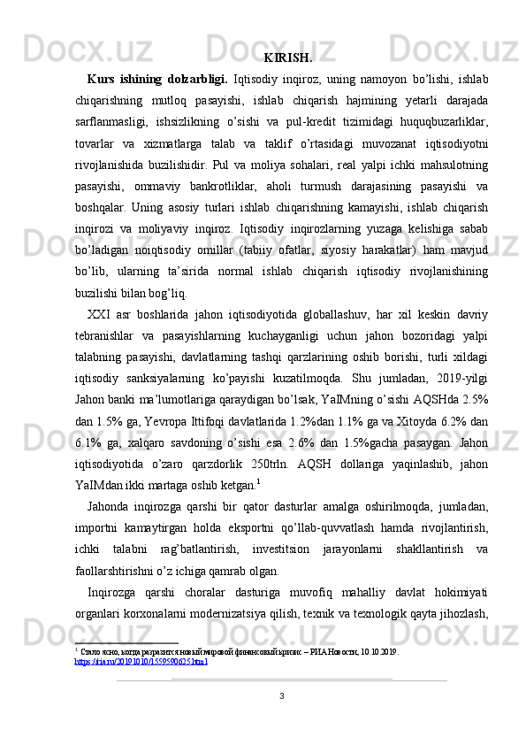 KIRISH.
Kurs   ishining   dolzarbligi.   Iqtisodiy   inqiroz,   uning   namoyon   bo’lishi,   ishlab
chiqarishning   mutloq   pasayishi,   ishlab   chiqarish   hajmining   yetarli   darajada
sarflanmasligi,   ishsizlikning   o’sishi   va   pul-kredit   tizimidagi   huquqbuzarliklar,
tovarlar   va   xizmatlarga   talab   va   taklif   o’rtasidagi   muvozanat   iqtisodiyotni
rivojlanishida   buzilishidir.   Pul   va   moliya   sohalari,   real   yalpi   ichki   mahsulotning
pasayishi,   ommaviy   bankrotliklar,   aholi   turmush   darajasining   pasayishi   va
boshqalar.   Uning   asosiy   turlari   ishlab   chiqarishning   kamayishi,   ishlab   chiqarish
inqirozi   va   moliyaviy   inqiroz.   Iqtisodiy   inqirozlarning   yuzaga   kelishiga   sabab
bo’ladigan   noiqtisodiy   omillar   (tabiiy   ofatlar,   siyosiy   harakatlar)   ham   mavjud
bo’lib,   ularning   ta’sirida   normal   ishlab   chiqarish   iqtisodiy   rivojlanishining
buzilishi bilan bog’liq.
XXI   asr   boshlarida   jahon   iqtisodiyotida   globallashuv,   har   xil   keskin   davriy
tebranishlar   va   pasayishlarning   kuchayganligi   uchun   jahon   bozoridagi   yalpi
talabning   pasayishi,   davlatlarning   tashqi   qarzlarining   oshib   borishi,   turli   xildagi
iqtisodiy   sanksiyalarning   ko’payishi   kuzatilmoqda.   Shu   jumladan,   2019-yilgi
Jahon banki ma’lumotlariga qaraydigan bo’lsak, YaIMning o’sishi AQSHda 2.5%
dan 1.5% ga, Yevropa Ittifoqi davlatlarida 1.2%dan 1.1% ga va Xitoyda 6.2% dan
6.1%   ga,   xalqaro   savdoning   o’sishi   esa   2.6%   dan   1.5%gacha   pasaygan.   Jahon
iqtisodiyotida   o’zaro   qarzdorlik   250trln.   AQSH   dollariga   yaqinlashib,   jahon
YaIMdan ikki martaga oshib ketgan. 1
Jahonda   inqirozga   qarshi   bir   qator   dasturlar   amalga   oshirilmoqda,   jumladan,
importni   kamaytirgan   holda   eksportni   qo’llab-quvvatlash   hamda   rivojlantirish,
ichki   talabni   rag’batlantirish,   investitsion   jarayonlarni   shakllantirish   va
faollarshtirishni o’z ichiga qamrab olgan.
Inqirozga   qarshi   choralar   dasturiga   muvofiq   mahalliy   davlat   hokimiyati
organlari korxonalarni modernizatsiya qilish, texnik va texnologik qayta jihozlash,
1
  Стало ясно, когда разразится новый мировой финансовый кризис – РИА Новости, 10.10.2019.
https://ria.ru/20191010/1559590625.html  
3