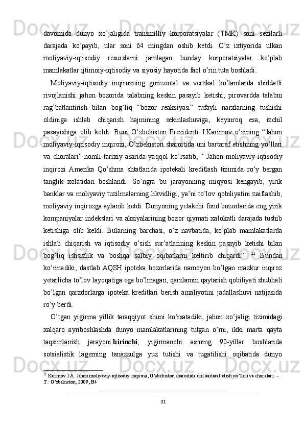 davomida   dunyo   xo’jaligida   transmilliy   korporatsiyalar   (TMK)   soni   sezilarli
darajada   ko’payib,   ular   soni   64   mingdan   oshib   ketdi.   O’z   ixtiyorida   ulkan
moliyaviy-iqtisodiy   resurslarni   jamlagan   bunday   korporatsiyalar   ko’plab
mamlakatlar ijtimoiy-iqtisodiy va siyosiy hayotida faol o’rin tuta boshladi .
Moliyaviy-iqtisodiy   inqirozning   gorizontal   va   vertikal   ko’lamlarda   shiddatli
rivojlanishi   jahon   bozorida   talabning   keskin   pasayib   ketishi,   pirovardda   talabni
rag’batlantirish   bilan   bog’liq   “bozor   reaksiyasi”   tufayli   narxlarning   tushishi
oldiniga   ishlab   chiqarish   hajmining   sekinlashuviga,   keyinroq   esa,   izchil
pasayishiga   olib   keldi.   Buni   O’zbekiston   Prezidenti   I.Karimov   o’zining   “Jahon
moliyaviy-iqtisodiy inqirozi, O’zbekiston sharoitida uni bartaraf etishning yo’llari
va   choralari”   nomli   tarixiy   asarida   yaqqol   ko’rsatib,   “   Jahon   moliyaviy-iqtisodiy
inqirozi   Amerika   Qo’shma   shtatlarida   ipotekali   kreditlash   tizimida   ro’y   bergan
tanglik   xolatidan   boshlandi.   So’ngra   bu   jarayonning   miqyosi   kengayib,   yirik
banklar va moliyaviy tuzilmalarning likvidligi, ya’ni to’lov qobiliyatini zaiflashib,
moliyaviy inqirozga aylanib ketdi. Dunyoning yetakchi fond bozorlarida eng yirik
kompaniyalar indekslari va aksiyalarining bozor qiymati xalokatli darajada tushib
ketishiga   olib   keldi.   Bularning   barchasi,   o’z   navbatida,   ko’plab   mamlakatlarda
ishlab   chiqarish   va   iqtisodiy   o’sish   sur’atlarining   keskin   pasayib   ketishi   bilan
bog’liq   ishsizlik   va   boshqa   salbiy   oqibatlarni   keltirib   chiqardi”.   11
  Bundan
ko’rinadiki,   dastlab   AQSH   ipoteka   bozorlarida   namoyon   bo’lgan   mazkur   inqiroz
yetarlicha to’lov layoqatiga ega bo’lmagan, qarzlarnin qaytarish qobiliyati shubhali
bo’lgan   qarzdorlarga   ipoteka   kreditlari   berish   amaliyotini   jadallashuvi   natijasida
ro’y berdi. 
O’tgan   yigirma   yillik   taraqqiyot   shuni   ko’rsatadiki,   jahon   xo’jaligi   tizimidagi
xalqaro   ayriboshlashda   dunyo   mamlakatlarining   tutgan   o’rni,   ikki   marta   qayta
taqsimlanish   jarayoni: birinchi ,   yigirmanchi   asrning   90-yillar   boshlarida
sotsialistik   lagerning   tanazzulga   yuz   tutishi   va   tugatilishi   oqibatida   dunyo
11
 Karimov I.A. Jahon moliyaviy-iqtisodiy inqirozi, O’zbekiston sharoitida uni bartaraf etish yo’llari va choralari. – 
T.: O’zbekiston, 2009, B4
31