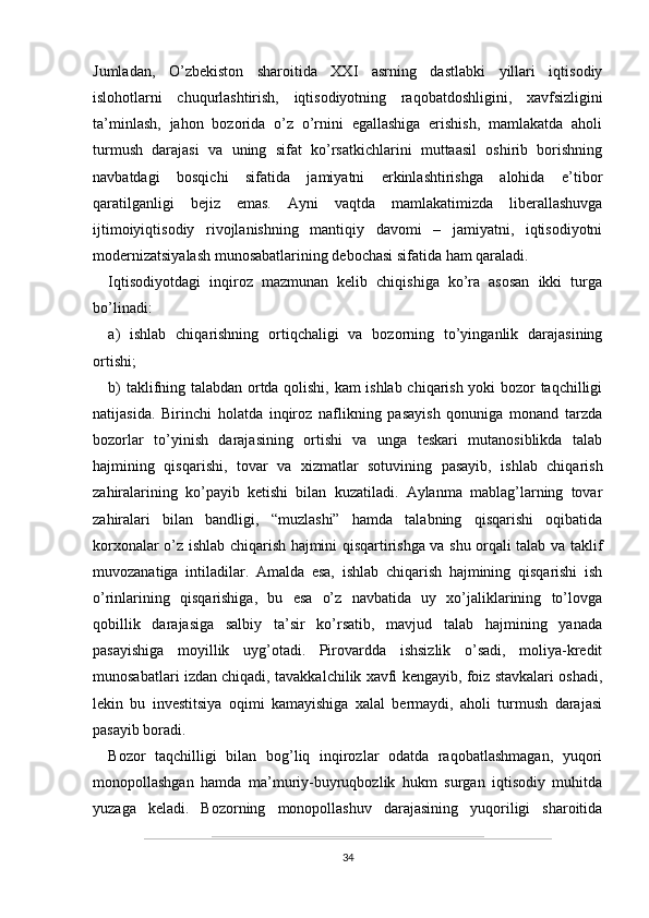 Jumladan,   O’zbekiston   sharoitida   XXI   asrning   dastlabki   yillari   iqtisodiy
islohotlarni   chuqurlashtirish,   iqtisodiyotning   raqobatdoshligini,   xavfsizligini
ta’minlash,   jahon   bozorida   o’z   o’rnini   egallashiga   erishish,   mamlakatda   aholi
turmush   darajasi   va   uning   sifat   ko’rsatkichlarini   muttaasil   oshirib   borishning
navbatdagi   bosqichi   sifatida   jamiyatni   erkinlashtirishga   alohida   e’tibor
qaratilganligi   bejiz   emas.   Ayni   vaqtda   mamlakatimizda   liberallashuvga
ijtimoiyiqtisodiy   rivojlanishning   mantiqiy   davomi   –   jamiyatni,   iqtisodiyotni
modernizatsiyalash munosabatlarining debochasi sifatida ham qaraladi.
Iqtisodiyotdagi   inqiroz   mazmunan   kelib   chiqishiga   ko’ra   asosan   ikki   turga
bo’linadi:
a)   ishlab   chiqarishning   ortiqchaligi   va   bozorning   to’yinganlik   darajasining
ortishi;
b) taklifning talabdan ortda qolishi, kam ishlab chiqarish yoki bozor taqchilligi
natijasida.   Birinchi   holatda   inqiroz   naflikning   pasayish   qonuniga   monand   tarzda
bozorlar   to’yinish   darajasining   ortishi   va   unga   teskari   mutanosiblikda   talab
hajmining   qisqarishi,   tovar   va   xizmatlar   sotuvining   pasayib,   ishlab   chiqarish
zahiralarining   ko’payib   ketishi   bilan   kuzatiladi.   Aylanma   mablag’larning   tovar
zahiralari   bilan   bandligi,   “muzlashi”   hamda   talabning   qisqarishi   oqibatida
korxonalar o’z ishlab chiqarish hajmini qisqartirishga va shu orqali talab va taklif
muvozanatiga   intiladilar.   Amalda   esa,   ishlab   chiqarish   hajmining   qisqarishi   ish
o’rinlarining   qisqarishiga,   bu   esa   o’z   navbatida   uy   xo’jaliklarining   to’lovga
qobillik   darajasiga   salbiy   ta’sir   ko’rsatib,   mavjud   talab   hajmining   yanada
pasayishiga   moyillik   uyg’otadi.   Pirovardda   ishsizlik   o’sadi,   moliya-kredit
munosabatlari izdan chiqadi, tavakkalchilik xavfi kengayib, foiz stavkalari oshadi,
lekin   bu   investitsiya   oqimi   kamayishiga   xalal   bermaydi,   aholi   turmush   darajasi
pasayib boradi.
Bozor   taqchilligi   bilan   bog’liq   inqirozlar   odatda   raqobatlashmagan,   yuqori
monopollashgan   hamda   ma’muriy-buyruqbozlik   hukm   surgan   iqtisodiy   muhitda
yuzaga   keladi.   Bozorning   monopollashuv   darajasining   yuqoriligi   sharoitida
34