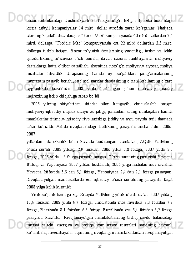 bozori   bitimlaridagi   ulushi   deyarli   70   foizga   to’g’ri   kelgan.   Ipoteka   bozoridagi
krizis   tufayli   kompaniyalar   14   mlrd.   dollar   atrofida   zarar   ko’rganlar.   Natijada
ularning kapitallashuv darajasi “Fanni Mae” kompaniyasida 40 mlrd. dollardan 7,6
mlrd.   dollarga,   “Freddie   Mac”   kompaniyasida   esa   22   mlrd   dollardan   3,3   mlrd.
dollarga   tushib   ketgan.   Bozor   to’yinish   darajasining   yuqoriligi,   tashqi   va   ichki
qarzdorlikning   to’xtovsiz   o’sib   borishi,   davlat   nazorat   funktsiyasida   moliyaviy
dastaklarga   katta   e’tibor   qaratilishi   sharoitida  noto’g’ri   moliyaviy   siyosat,   moliya
institutlar   likvidlik   darajasining   hamda   uy   xo’jaliklari   jamg’armalarining
muntazam pasayib borishi, iste’mol narxlar darajasining o’sishi kabilarning o’zaro
uyg’unlikda   kuzatilishi   2008   yilda   boshlangan   jahon   moliyaviy-iqtisodiy
inqirozining kelib chiqishiga sabab bo’ldi.
2008   yilning   oktyabridan   shiddat   bilan   kengayib,   chuqurlashib   borgan
moliyaviy-iqtisodiy   inqiroz   dunyo   xo’jaligi,   jumladan,   uning   mintaqalari   hamda
mamlakatlar   ijtimoiy-iqtisodiy   rivojlanishiga   jiddiy   va   ayni   paytda   turli   darajada
ta’sir   ko’rsatdi.   Aslida   rivojlanishdagi   faollikning   pasayishi   ancha   oldin,   2006-
2007
yillardan   asta-sekinlik   bilan   kuzatila   boshlangan.   Jumladan,   AQSH   YaIMning
o’sish   sur’ati   2005   yildagi   2,9   foizdan,   2006   yilda   2,8   foizga,   2007   yilda   2,0
foizga, 2008 yilda 1,6 foizga pasayib borgan. O’sish suratining pasayishi Yevropa
Ittifoqi   va   Yaponiyada   2007   yildan   boshlanib,   2006   yilga   nisbatan   mos   ravishda
Yevropa   Ittifoqida   3,3   dan   3,1   foizga,   Yaponiyada   2,4   dan   2,1   foizga   pasaygan.
Rivojlanayotgan   mamlakatlarda   esa   iqtisodiy   o’sish   sur’atining   pasayishi   faqat
2008 yilga kelib kuzatildi.
Yirik xo’jalik tizimiga ega Xitoyda YaIMning yillik o’sish sur’ati 2007-yildagi
11,9   foizdan   2008   yilda   9,7   foizga,   Hindistonda   mos   ravishda   9,3   foizdan   7,8
foizga,   Rossiyada   8,1   foizdan   6,8   foizga,   Braziliyada   esa   5,4   foizdan   5,2   foizga
pasayishi   kuzatildi.   Rivojlanayotgan   mamlakatlarning   tashqi   savdo   balansidagi
musbat   sal ь do,   energiya   va   boshqa   xom   ashyo   resurslari   narxining   davomli
ko’tarilishi,  investitsiyalar   oqimining  rivojlangan  mamlakatlardan  rivojlanayotgan
37