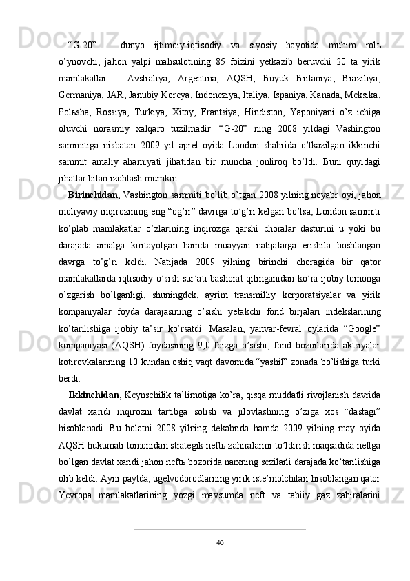 “G-20”   –   dunyo   ijtimoiy-iqtisodiy   va   siyosiy   hayotida   muhim   rol ь
o’ynovchi,   jahon   yalpi   mahsulotining   85   foizini   yetkazib   beruvchi   20   ta   yirik
mamlakatlar   –   Avstraliya,   Argentina,   AQSH,   Buyuk   Britaniya,   Braziliya,
Germaniya, JAR, Janubiy Koreya, Indoneziya, Italiya, Ispaniya, Kanada, Meksika,
Pol ь sha,   Rossiya,   Turkiya,   Xitoy,   Frantsiya,   Hindiston,   Yaponiyani   o’z   ichiga
oluvchi   norasmiy   xalqaro   tuzilmadir.   “G-20”   ning   2008   yildagi   Vashington
sammitiga   nisbatan   2009   yil   aprel   oyida   London   shahrida   o’tkazilgan   ikkinchi
sammit   amaliy   ahamiyati   jihatidan   bir   muncha   jonliroq   bo’ldi.   Buni   quyidagi
jihatlar bilan izohlash mumkin. 
Birinchidan , Vashington sammiti bo’lib o’tgan 2008 yilning noyabr oyi, jahon
moliyaviy inqirozining eng “og’ir” davriga to’g’ri kelgan bo’lsa, London sammiti
ko’plab   mamlakatlar   o’zlarining   inqirozga   qarshi   choralar   dasturini   u   yoki   bu
darajada   amalga   kiritayotgan   hamda   muayyan   natijalarga   erishila   boshlangan
davrga   to’g’ri   keldi.   Natijada   2009   yilning   birinchi   choragida   bir   qator
mamlakatlarda iqtisodiy o’sish sur’ati bashorat qilinganidan ko’ra ijobiy tomonga
o’zgarish   bo’lganligi,   shuningdek,   ayrim   transmilliy   korporatsiyalar   va   yirik
kompaniyalar   foyda   darajasining   o’sishi   yetakchi   fond   birjalari   indekslarining
ko’tarilishiga   ijobiy   ta’sir   ko’rsatdi.   Masalan,   yanvar-fevral   oylarida   “Google”
kompaniyasi   (AQSH)   foydasining   9,0   foizga   o’sishi,   fond   bozorlarida   aktsiyalar
kotirovkalarining 10 kundan oshiq vaqt davomida “yashil” zonada bo’lishiga turki
berdi.
Ikkinchidan , Keynschilik ta’limotiga ko’ra, qisqa muddatli rivojlanish davrida
davlat   xaridi   inqirozni   tartibga   solish   va   jilovlashning   o’ziga   xos   “dastagi”
hisoblanadi.   Bu   holatni   2008   yilning   dekabrida   hamda   2009   yilning   may   oyida
AQSH hukumati tomonidan strategik neft ь  zahiralarini to’ldirish maqsadida neftga
bo’lgan davlat xaridi jahon neft ь  bozorida narxning sezilarli darajada ko’tarilishiga
olib keldi. Ayni paytda, ugelvodorodlarning yirik iste’molchilari hisoblangan qator
Yevropa   mamlakatlarining   yozgi   mavsumda   neft   va   tabiiy   gaz   zahiralarini
40
