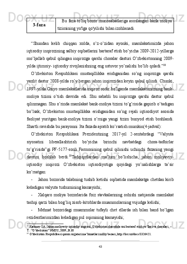 3 -faza Bu   faza   to ' liq   bozor   munosabatlariga   asoslangan   bank   moliya
tizimining   yo ' lga   qo ' yilishi   bilan   izohlanadi .
“ Shundan   kelib   chiqqan   xolda ,   o ’ z - o ’ zidan   ayonki ,   mamlakatimizda   jahon
iqtisodiy   inqirozining   salbiy   oqibatlarini   bartaraf   etish   bo ’ yicha  2009-2012- yillarga
mo ’ ljallab   qabul   qilingan   inqirozga   qarshi   choralar   dasturi   O ’ zbekistonning   2009-
yilda   ijtimoiy -  iqtisodiy   rivojlanishning   eng   ustuvor   yo ’ nalishi   bo ’ lib   qoladi .” 22
O ’ zbekiston   Respublikasi   mustaqillikka   erishganidan   so ’ ng   inqirozga   qarshi
yaxlit   dastur  2008- yilda   ro ’ y   bergan   jahon   inqirozidan   keyin   qabul   qilindi .  Chunki ,
1997- yilda   Osiyo   mamlakatlarida   inqiroz   sodir   bo ’ lganda   mamlakatimizning   bank -
moliya   tizimi   o ’ tish   davrida   edi .   Shu   sababli   bu   inqirozga   qarshi   dastur   qabul
qilinmagan .  Shu   o ’ rinda   mamlakat   bank - moliya   tizimi   to ’ g ’ risida   gapirib   o ’ tadigan
bo ’ lsak ,   O ’ zbekiston   mustaqillikka   erishganidan   so ’ ng   rejali   iqtisodiyot   asosida
faoliyat   yuritgan   bank - moliya   tizimi   o ’ rniga   yangi   tizim   bunyod   etish   boshlandi .
Shartli ravishda bu jarayonni 3ta fazada ajratib ko’rsatish mumkin(4-jadval):
O’zbekiston   Respublikasi   Prezidentining   2017-yil   2-sentabrdagi   “Valyuta
siyosatini   liberallashtirish   bo’yicha   birinchi   navbatdagi   chora-tadbirlar
to’g’risida”gi   PF-5177-sonli   Farmonining  qabul   qilinishi   uchinchi   fazaning  yangi
davrini   boshlab   berdi. 23
Tadqiqotlardan   ma ’ lum   bo ’ lishicha ,   jahon   moliyaviy -
iqtisodiy   inqirozi   O ’ zbekiston   iqtisodiyotiga   quyidagi   yo ’ nalishlarga   ta ’ sir
ko ’ rsatgan :
- Jahon   bozorida   talabning   tushib   ketishi   oqibatida   mamlakatga   chetdan   kirib
keladigan   valyuta   tushumining   kamayishi ;
- Xalqaro   moliya   bozorlarida   foiz   stavkalarining   oshishi   natijasida   mamlakat
tashqi   qarzi   bilan   bog ’ liq   xisob - kitoblarda   muammolarning   vujudga   kelishi ;
- Mehnat   bozoridagi   muammolar   tufayli   chet   ellarda   ish   bilan   band   bo’lgan
rezidentlarimizdan keladigan pul oqimining kamayishi;
22
 Karimov I.A. Jahon moliyaviy-iqtisodiy inqirozi, O’zbekiston sharoitida uni bartaraf etish yo’llari va choralari. – 
T.: “O’zbekiston” NMIU, 2009, B.30
23
 O’zbekiston Respublikasi qonun xujjatari ma’lumotlari milliy bazasi, http://lex.uz/docs/3326421.
43