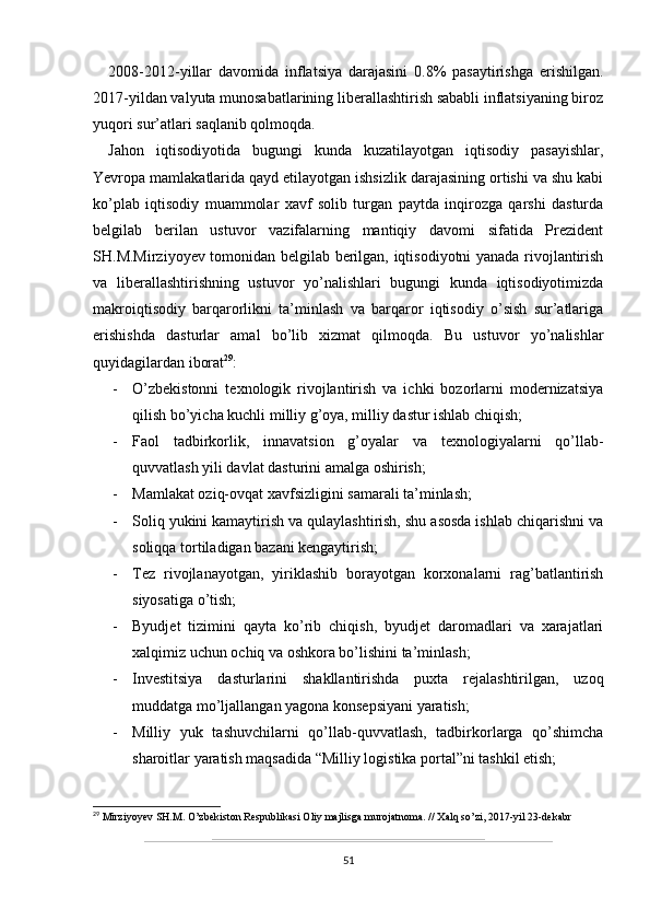 2008-2012-yillar   davomida   inflatsiya   darajasini   0.8%   pasaytirishga   erishilgan.
2017-yildan valyuta munosabatlarining liberallashtirish sababli inflatsiyaning biroz
yuqori sur’atlari saqlanib qolmoqda.
Jahon   iqtisodiyotida   bugungi   kunda   kuzatilayotgan   iqtisodiy   pasayishlar,
Yevropa mamlakatlarida qayd etilayotgan ishsizlik darajasining ortishi va shu kabi
ko’plab   iqtisodiy   muammolar   xavf   solib   turgan   paytda   inqirozga   qarshi   dasturda
belgilab   berilan   ustuvor   vazifalarning   mantiqiy   davomi   sifatida   Prezident
SH.M.Mirziyoyev tomonidan belgilab berilgan, iqtisodiyotni yanada rivojlantirish
va   liberallashtirishning   ustuvor   yo’nalishlari   bugungi   kunda   iqtisodiyotimizda
makroiqtisodiy   barqarorlikni   ta’minlash   va   barqaror   iqtisodiy   o’sish   sur’atlariga
erishishda   dasturlar   amal   bo’lib   xizmat   qilmoqda.   Bu   ustuvor   yo’nalishlar
quyidagilardan iborat 29
:  
- O’zbekistonni   texnologik   rivojlantirish   va   ichki   bozorlarni   modernizatsiya
qilish bo’yicha kuchli milliy g’oya, milliy dastur ishlab chiqish;
- Faol   tadbirkorlik,   innavatsion   g’oyalar   va   texnologiyalarni   qo’llab-
quvvatlash yili davlat dasturini amalga oshirish;
- Mamlakat oziq-ovqat xavfsizligini samarali ta’minlash;
- Soliq yukini kamaytirish va qulaylashtirish, shu asosda ishlab chiqarishni va
soliqqa tortiladigan bazani kengaytirish;
- Tez   rivojlanayotgan,   yiriklashib   borayotgan   korxonalarni   rag’batlantirish
siyosatiga o’tish;
- Byudjet   tizimini   qayta   ko’rib   chiqish,   byudjet   daromadlari   va   xarajatlari
xalqimiz uchun ochiq va oshkora bo’lishini ta’minlash;
- Investitsiya   dasturlarini   shakllantirishda   puxta   rejalashtirilgan,   uzoq
muddatga mo’ljallangan yagona konsepsiyani yaratish;
- Milliy   yuk   tashuvchilarni   qo’llab-quvvatlash,   tadbirkorlarga   qo’shimcha
sharoitlar yaratish maqsadida “Milliy logistika portal”ni tashkil etish;
29
  Mirziyoyev SH.M. O’zbekiston Respublikasi Oliy majlisga murojatnoma.  // Xalq so’zi, 2017-yil 23-dekabr
51
