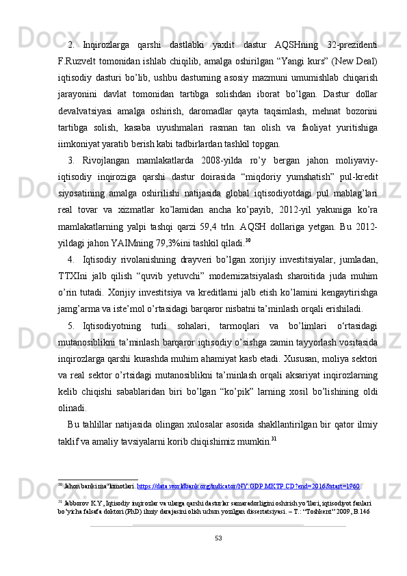 2. Inqirozlarga   qarshi   dastlabki   yaxlit   dastur   AQSHning   32-prezidenti
F.Ruzvelt  tomonidan ishlab chiqilib, amalga oshirilgan “Yangi  kurs” (New Deal)
iqtisodiy   dasturi   bo’lib,   ushbu   dasturning   asosiy   mazmuni   umumishlab   chiqarish
jarayonini   davlat   tomonidan   tartibga   solishdan   iborat   bo’lgan.   Dastur   dollar
devalvatsiyasi   amalga   oshirish,   daromadlar   qayta   taqsimlash,   mehnat   bozorini
tartibga   solish,   kasaba   uyushmalari   rasman   tan   olish   va   faoliyat   yuritishiga
iimkoniyat yaratib berish kabi tadbirlardan tashkil topgan.
3. Rivojlangan   mamlakatlarda   2008-yilda   ro’y   bergan   jahon   moliyaviy-
iqtisodiy   inqiroziga   qarshi   dastur   doirasida   “miqdoriy   yumshatish”   pul-kredit
siyosatining   amalga   oshirilishi   natijasida   global   iqtisodiyotdagi   pul   mablag’lari
real   tovar   va   xizmatlar   ko’lamidan   ancha   ko’payib,   2012-yil   yakuniga   ko’ra
mamlakatlarning   yalpi   tashqi   qarzi   59,4   trln.   AQSH   dollariga   yetgan.   Bu   2012-
yildagi jahon YAIMning 79,3%ini tashkil qiladi. 30
4. Iqtisodiy   rivolanishning   drayveri   bo’lgan   xorijiy   investitsiyalar,   jumladan,
TTXIni   jalb   qilish   “quvib   yetuvchi”   modernizatsiyalash   sharoitida   juda   muhim
o’rin  tutadi.  Xorijiy  investitsiya  va  kreditlarni  jalb  etish   ko’lamini  kengaytirishga
jamg’arma va iste’mol o’rtasidagi barqaror nisbatni ta’minlash orqali erishiladi.
5. Iqtisodiyotning   turli   sohalari,   tarmoqlari   va   bo’limlari   o‘rtasidagi
mutanosiblikni ta’minlash barqaror iqtisodiy o’sishga zamin tayyorlash vositasida
inqirozlarga qarshi kurashda muhim ahamiyat kasb etadi. Xususan, moliya sektori
va  real   sektor   o’rtsidagi   mutanosiblikni   ta’minlash   orqali  aksariyat   inqirozlarning
kelib   chiqishi   sabablaridan   biri   bo’lgan   “ko’pik”   larning   xosil   bo’lishining   oldi
olinadi.
Bu tahlillar  natijasida olingan xulosalar  asosida  shakllantirilgan bir  qator  ilmiy
taklif va amaliy tavsiyalarni korib chiqishimiz mumkin. 31
30
 Jahon banki ma’lumotlari.  https://data.worldbank.org/indicator/NY.GDP.MKTP.CD?end=2016&start=1960 .
31
 Jabborov K.Y, Iqtisodiy inqirozlar va ularga qarshi dasturlar samaradorligini oshirish yo’llari, iqtisodiyot fanlari 
bo’yicha falsafa doktori (PhD) ilmiy darajasini olish uchun yozilgan dissertatsiyasi. – T.: “Toshkent” 2009, B.146
53