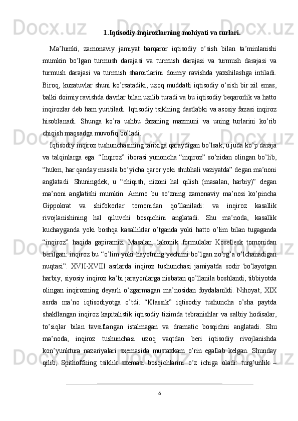 1.Iqtisodiy inqirozlarning mohiyati va turlari.
Ma’lumki,   zamonaviy   jamiyat   barqaror   iqtisodiy   o’sish   bilan   ta’minlanishi
mumkin   bo’lgan   turmush   darajasi   va   turmush   darajasi   va   turmush   darajasi   va
turmush   darajasi   va   turmush   sharoitlarini   doimiy   ravishda   yaxshilashga   intiladi.
Biroq,  kuzatuvlar   shuni   ko’rsatadiki,   uzoq  muddatli   iqtisodiy  o’sish   bir   xil   emas,
balki doimiy ravishda davrlar bilan uzilib turadi va bu iqtisodiy beqarorlik va hatto
inqirozlar deb ham yuritiladi. Iqtisodiy tsiklning dastlabki va asosiy fazasi inqiroz
hisoblanadi.   Shunga   ko’ra   ushbu   fazaning   mazmuni   va   uning   turlarini   ko’rib
chiqish maqsadga muvofiq bo’ladi.
Iqtisodiy inqiroz tushunchasining tarixiga qaraydigan bo’lsak, u juda ko’p daraja
va   talqinlarga   ega.   “Inqiroz”   iborasi   yunoncha   “inqiroz”   so’zidan   olingan   bo’lib,
“hukm, har qanday masala bo’yicha qaror yoki shubhali vaziyatda” degan ma’noni
anglatadi.   Shuningdek,   u   “chiqish,   nizoni   hal   qilish   (masalan,   harbiy)”   degan
ma’noni   anglatishi   mumkin.   Ammo   bu   so’zning   zamonaviy   ma’nosi   ko’pincha
Gippokrat   va   shifokorlar   tomonidan   qo’llaniladi:   va   inqiroz   kasallik
rivojlanishining   hal   qiluvchi   bosqichini   anglatadi.   Shu   ma’noda,   kasallik
kuchayganda   yoki   boshqa   kasalliklar   o’tganda   yoki   hatto   o’lim   bilan   tugaganda
“inqiroz”   haqida   gapiramiz.   Masalan,   lakonik   formulalar   Kosellesk   tomonidan
berilgan: inqiroz bu “o’lim yoki hayotning yechimi bo’lgan zo’rg’a o’lchanadigan
nuqtasi”.   XVII-XVIII   asrlarda   inqiroz   tushunchasi   jamiyatda   sodir   bo’layotgan
harbiy, siyosiy inqiroz ka’bi jarayonlarga nisbatan qo’llanila boshlandi, tibbiyotda
olingan   inqirozning   deyarli   o’zgarmagan   ma’nosidan   foydalanildi.   Nihoyat,   XIX
asrda   ma’no   iqtisodiyotga   o’tdi.   “Klassik”   iqtisodiy   tushuncha   o’sha   paytda
shakllangan   inqiroz  kapitalistik   iqtisodiy   tizimda  tebranishlar   va  salbiy   hodisalar,
to’siqlar   bilan   tavsiflangan   istalmagan   va   dramatic   bosqichni   anglatadi.   Shu
ma’noda,   inqiroz   tushunchasi   uzoq   vaqtdan   beri   iqtisodiy   rivojlanishda
kon’yunktura   nazariyalari   sxemasida   mustaxkam   o’rin   egallab   kelgan.   Shunday
qilib,   Spithoffning   tsiklik   sxemasi   bosqichlarini   o’z   ichiga   oladi:   turg’unlik   –
6