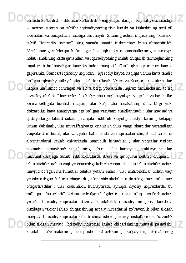 birinchi ko’tarilish – ikkinchi ko’tarilish – eng yuqori daraja - kapital yetishmasligi
–   inqiroz.   Ammo   bu   ta’rifda   iqtisodiyotning   rivojlanishi   va   ishlashining   turli   xil
sxemalari va bosqichlari hisobga olinmaydi. Shuning uchun inqirozning “klassik”
ta’rifi   “iqtisodiy   inqiroz”   ning   yanada   noaniq   tushunchasi   bilan   almashtirildi.
Mechlapning   so’zlariga   ko’ra,   agar   biz   “iqtisodiy   munosabatlarning   istalmagan
holati, aholining katta qatlamlari va iqtisodiyotning ishlab chiqarish tarmoqlarining
toqat   qilib   bo’lmaydigan   tanqidiy   holati   mavjud   bo’lsa”   iqtisodiy   inqiroz   haqida
gapiramiz. Sombart iqtisodiy inqirozni “iqtisodiy hayot, haqiqat uchun katta tahdid
bo’lgan iqtisodiy  salbiy hodisa”  deb ta’riflaydi. Viner  va Kaan inqiroz alomatlari
haqida ma’lumot  berishgan  va 12 ta belgi  yordamida inqiroz tushunchasini  to’liq
tavsiflay olishdi: “Inqirozlar: bu ko’pincha rivojlanayotgan voqealar va harakatlar
ketma-ketligida   burilish   nuqtasi;   ular   ko’pincha   harakatning   dolzarbligi   yoki
dolzarbligi katta ahamiyatga ega bo’lgan vaziyatni shakllantiradi ; ular maqsad va
qadriyatlarga   tahdid   soladi   ;   natijalar   ishtirok   etayotgan   aktyorlarning   kelajagi
uchun   dahshatli;   ular   muvaffaqiyatga   erishish   uchun   yangi   sharoitlar   yaratadigan
voqealardan   iborat;   ular   vaziyatni   baholashda   va   inqirozdan   chiqish   uchun   zarur
alternativlarni   ishlab   chiqarishda   noaniqlik   kiritadilar   ;   ular   voqealar   ustidan
nazoratni   kamaytiradi   va   ularning   ta’siri   ;   ular   kamayadi,   reaktsiya   vaqtlari
minimal   darajaga   tushib,   ishtirokchilarda   stress   va   qo’rquvni   keltirib   chiqaradi   ;
ishtirokchilar uchun vaqt yetishmasligi keltirib chiqaradi ; ular ishtirokchilar uchun
mavjud   bo’lgan   ma’lumotlar   odatda   yetarli   emas   ;   ular   ishtirokchilar   uchun   vaqt
yetishmasligini   keltirib   chiqaradi   ;   ular   ishtirokchilar   o’rtasidagi   munosabatlarni
o’zgartiradilar   ;   ular   keskinlikni   kuchaytiradi,   ayniqsa   siyosiy   inqirozlarda,   bu
millatga   ta’sir   qiladi”.   Ushbu   keltirilgan   belgilar   inqirozni   to’liq   tavsiflash   uchun
yetarli.   Iqtisodiy   inqirozlar   davrida   kapitalistik   iqtisodiyotning   rivojlanishida
buzilagan   takror   ishlab   chiqarishning   asosiy   nisbatlarini   zo’ravonlik   bilan   tiklash
mavjud.   Iqtisodiy   inqirozlar   ishlab   chiqarishning   asosiy   nisbatlarini   zo’ravonlik
bilan   tiklash   mavjud.   Iqtisodiy   inqirozlar   ishlab   chiqarishning   muttasil   pasayishi,
kapital   qo’yilmalarning   qisqarishi,   ishsizlikning   ko’payishi,   firmalarning
7