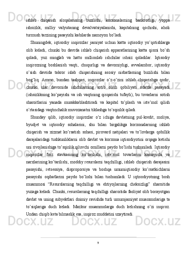 ishlab   chiqarish   aloqalarining   buzilishi,   korxonalarning   bankrotligi,   yoppa
ishsizlik,   milliy   valyutaning   devalvatsiyalanishi,   kapitalning   qochishi,   aholi
turmush tarzining pasayishi kabilarda namoyon bo’ladi.
Shuningdek,   iqtisodiy   inqirozlar   jamiyat   uchun   katta   iqtisodiy   yo’qotishlarga
olib   keladi,   chunki   bu   davrda   ishlab   chiqarish   apparatlarining   katta   qismi   bo’sh
qoladi,   yuz   minglab   va   hatto   millionlab   ishchilar   ishsiz   qoladilar.   Iqtisodiy
inqirozning   boshlanish   vaqti,   chuqurligi   va   davomiyligi,   avvalambor,   iqtisodiy
o’sish   davrida   takror   islab   chiqarishning   asosiy   nisbatlarning   buzilishi   bilan
bog’liq.   Ammo,   bundan   tashqari,   inqirozlar   o’z-o’zini   ishlab   chiqarishga   qodir,
chunki   ular   davomida   ishchilarning   sotib   olish   qobiliyati   odatda   pasayadi
(ishsizlikning   ko’payishi   va   ish   vaqtining   qisqarishi   tufayli),   bu   tovarlarni   sotish
sharoitlarini   yanada   murakkablashtiradi   va   kapital   to’plash   va   iste’mol   qilish
o’rtasidagi vaqtinchalik muvozanatni tiklashga to’sqinlik qiladi.
Shunday   qilib,   iqtisodiy   inqirozlar   o’z   ichiga   davlatning   pul-kredit,   moliya,
byudjet   va   iqtisodiy   sohalarini,   shu   bilan   birgalikga   korxonalarning   ishlab
chiqarish   va   xizmat   ko’rsatish   sohasi,   pirovard   natijalari   va   to’lovlarga   qobillik
darajalaridagi   tushkunliklarni   olib   davlat   va   korxona   iqtisodiyotini   orqaga   ketishi
uni rivojlanishiga to’sqinlik qiluvchi omillarni paydo bo’lishi tushuniladi. Iqtisodiy
inqirozlar   foiz   stavkasining   ko’tarilishi,   iste’mol   tovarlarini   kamayishi   va
narxlarining ko’tarilishi, moddiy resurslarni taqchilligi, ishlab chiqarish darajasini
pasayishi,   retsessiya,   disproporsiya   va   boshqa   umumiqtisodiy   ko’rsatkichlarni
pasayishi   oqibatlarini   paydo   bo’lishi   bilan   tushuniladi.   U   iqtisodiyotning   bosh
muammosi   “Resurslarning   taqchilligi   va   ehtiyojlarning   cheksizligi”   sharoitida
yuzaga keladi. Chunki, resurslarning taqchilligi sharoitida faoliyat olib borayotgan
davlat va uning subyektlari doimiy ravishda turli umumjamiyat muammolariga ta
to’siqlariga   duch   keladi.   Mazkur   muammolarga   duch   kelishning   o’zi   inqiroz.
Undan chiqib keta bilmaslik esa, inqiroz muddatini uzaytiradi.
9