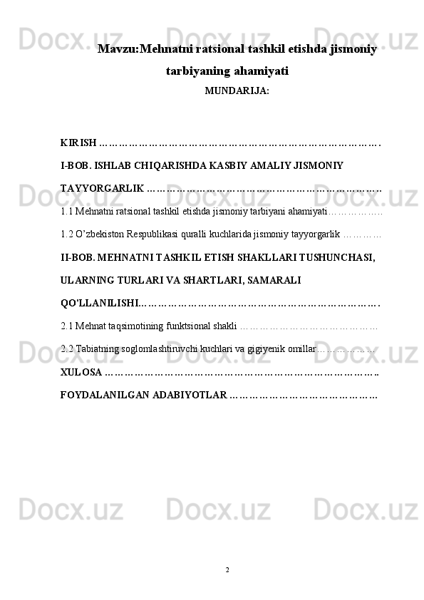 Mavzu:Mehnatni ratsional tashkil etishda jismoniy
tarbiyaning ahamiyati
MUNDARIJA: 
KIRISH ………………………………………………………………………….
I-BOB.  ISHLAB CHIQARISHDA KASBIY AMALIY JISMONIY 
TAYYORGARLIK … …………………………………………………………..
1.1  Mehnatni ratsional tashkil etishda jismoniy tarbiyani ahamiyati… …………..
1.2 O’zbekiston Respublikasi quralli kuchlarida jismoniy tayyorgarlik  …………
II-BOB.  MEHNATNI TASHKIL ETISH SHAKLLARI TUSHUNCHASI, 
ULARNING TURLARI VA SHARTLARI, SAMARALI 
QO'LLANILISHI ……………………………………………………………….
2.1  Mehnat taqsimotining funktsional shakli  ……………………………………
2.2  Tabiatning soglomlashtiruvchi kuchlari va gigiyenik omillar ………………
XULOSA ………………………………………………………………………..
FOYDALANILGAN ADABIYOTLAR ………………………………………
2
