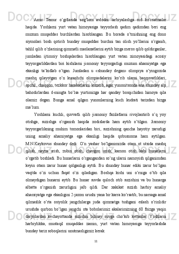 Amir   Temur   o’gitlarida   sog’lom   avlodni   tarbiyalashga   oid   ko’rsatmalar
haqida.   Yoshlarni   yurt   vatan   himoyasiga   tayyorlash   qadim   qadimdan   beri   eng
muxum   muqaddas   burchlardan   hisoblangan.   Bu   borada   o’tmishning   eng   dono
siymolari   bosh   qotirib   bunday   muqaddas   burchni   tan   olish   yo’llarini   o’rganib,
tahlil qilib o’zlarining qimmatli maslaxatlarini aytib bizga meros qilib qoldirganlar,
jumladan   ijtimoiy   boshqalardan   hisoblangan   yurt   vatan   ximoyasidagi   acosiy
tayyorgarliklardan   biri   kishilarni   jismoniy   tayyorgarligi   muxum   ahamiyatga   ega
ekanligi   ta’kidlab   o’tgan.   Jumladan   u   «shunday   degan»   olimpiya   o’yingoxida
mashq   qilayotgan   o’n   kurashchi   olimpiadalarini   ko’rib   ularni   baqquvatliklari,
epchil, chaqqon, tezkkor harakatlarini kuzatib, agar yunonitsonda ana shunday alp
bahodirlardan   6-mingta   bo’lsa   yurtimizga   har   qanday   bosqichidan   himoya   qila
olamiz   degan.   Bunga   amal   qilgan   yunonlarning   kuch   kudrati   tarixdan   bizga
ma’lum.
Yoshlarni   kuchli,   quvvatli   qilib   jismoniy   fazilatlarni   rivojlantirib   o’q   yoy
otishga,   suzishga   o’rganish   haqida   xodislarda   ham   aytib   o’tilgan.   Jismoniy
tayyorgarlikning   muhim   tomonlaridan   biri,   suzishning   qancha   hayotiy   zarurligi
uning   amaliy   ahamiyatga   ega   ekanligi   haqida   qobusnoma   ham   aytilgan.
M.N.Kaykovus   shunday   dedi:   O’n   yashar   bo’lganimizda   otam   ot   utsida   mashq
qilish,   nayza   urish,   zubin   otish,   chavgon   urish,   kamon   otish   kabi   hunarlarni
o’rgatib boshladi. Bu hunarlarni o’rgangandan so’ng ularni namoyish qilganimdan
keyin   otam   zarur   hunar   qolganligi   aytdi.   Bu   shunday   hunar   ediki   zarur   bo’lgan
vaqtda   o’zi   uchun   faqat   o’zi   qiladigan.   Boshqa   kishi   uni   o’rniga   o’tib   qila
olmaydigan   hunarni   aytib.   Bu   hunar   suvda   quloch   otib   suzishini   va   bu   hunarga
albatta   o’rganish   zarurligini   jalb   qildi.   Dar   xakikat   suzish   harbiy   amaliy
ahamiyatga ega ekanligini 2-jaxon urushi yana bir karra ko’rsatib, bu narsaga amal
qilmaslik   o’rta   osiyolik   jangchilarga   juda   qimmatga   tushgani   eslash   o’rinlidir
urushda   qurbon   bo’lgan   jangchi   ota   bobolarimiz   akalarimizning   60   foizga   yaqin
daryolardan   kechayottanda   suzishni   bilmay   suvga   cho’kib   kettanlar.   Yoshlarni
harbiylikka,   mustaqil   muqaddas   zamin,   yurt   vatan   himoyasiga   tayyorlashda
bunday tarix soboqlarini unutmasligimiz kerak. 
11 