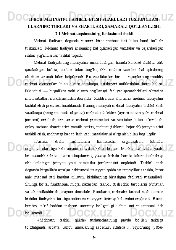 II-BOB.  MEHNATNI TASHKIL ETISH SHAKLLARI TUSHUNCHASI,
ULARNING TURLARI VA SHARTLARI, SAMARALI QO'LLANILISHI
2.1  Mehnat taqsimotining funktsional shakli 
Mehnat   faoliyat i   dega n da   insonni   biror   m e hnat   turi   bilan   band   bo‘l i sh i
tu shiniladi .   Mehnat   faoliyati   insonning   hal   qilinadigan   vazifalar   va   bajariladigan
ishlari yig‘indisidan tashkil topadi.
Mehnat   faoliyatining   mohiyatini   umumlashgan,   hamda   konkret   shaklda   olib
qaraladigan   bo‘lsa,   bir-biri   bilan   bog‘liq   ikki   muhim   vazifani   hal   qilishning
ob’ektiv   zarurati   bilan   belgilanadi.   Bu   vazifalardan   biri   —   insonlarning   moddiy
mehnat   elementlari   bilan   o‘zaro   harakatga   kirishuvini   aniklashdan   iborat   bo‘lsa,
ikkinchisi   —   birgalikda   yoki   o‘zaro   bog‘langai   faoliyat   qatnashchilari   o‘rtasida
munosabatlari shakllanishidan iboratdir. Xuddi mana shu narsa mehnat faoliyatini
tashkil etish predmeti hisoblanadi. Buning mohiyati mehnat faoliyatini tashkil etish
vazifasiga  (keng  ma’noda olganda)   mehnat  sub’ektini   (ayrim   xodim   yoki  mehnat
jamoasi)   aniqlash,   uni   zarur   mehnat   predmetlari   va   vositalari   bilan   ta’minlash,
qulay mehnat  sharoitlarini yaratib berish, mehnat  (ishlarini  bajarish)  jarayonlarini
tashkil etish, mehnatga haq to‘lash kabi masalalarini o‘rganish bilan bog‘liqdir. 
«Tashkil   etish»   tushunchasi   frantsuzcha   organisation,   lotincha
organizo   -«tartibga   keltiraman»   so‘zidan   kelib   chiqqan.   Mazkur   tushuncha   yaxlit
bir   butunlik   ichida   o‘zaro   aloqalarning   yuzaga   kelishi   hamda   takomillashishiga
olib   keladigan   jarayon   yoki   harakatlar   jamlamasini   anglatadi.   Tashkil   etish
deganda birgalikda amalga oshiruvchi muayyan qoida va tamoyillar asosida, biror
aniq   maqsad   sari   harakat   qiluvchi   kishilarning   birlashgan   faoliyati   tushuniladi.
Shunga  ko‘ra ,   funktsional   nuqtai   nazardan,   tashkil   etish   ichki   tartiblarni   o‘rnatish
va  takomillashtirish  jarayoni   demakdir .  Binobarin,  mehnatni   tashkil  etish   atamasi
kishilar faoliyatini tartibga   solish va   muayyan tizimga keltirish ni anglatadi . Biroq,
bunday   ta’rif   haddan   tashqari   umumiy   bo‘lganligi   uchun   uni   mukammal   deb
bo‘lmaydi.
  «Mehnatni   tashkil   qilish»   tushunchasining   paydo   bo‘lish   tarixiga
to‘xtal gandi ,   albatta,   ushbu   masalaning   asoschisi   sifatida   F.   Teylorning   (1856-
14 