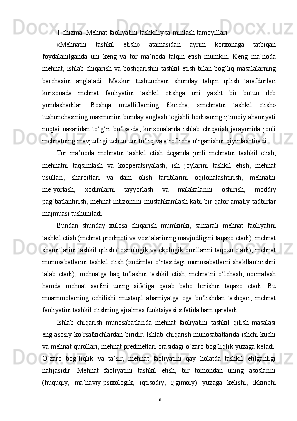 1-chizma. Mehnat faoliyatini tashkiliy ta’minlash tamoyillari 
«Mehnatni   tashkil   etish»   atamasidan   ayrim   korxonaga   tatbiqan
foydalanilganda   uni   keng   va   tor   ma’noda   talqin   etish   mumkin.   Keng   ma’noda
mehnat, ishlab chiqarish va boshqarishni tashkil etish bilan bog‘liq masalalarning
barchasini   anglatadi.   Mazkur   tushunchani   shunday   talqin   qilish   tarafdorlari
korxonada   mehnat   faoliyatini   tashkil   etishga   uni   yaxlit   bir   butun   deb
yondashadilar.   Boshqa   mualliflarning   fikricha,   «mehnatni   tashkil   etish»
tushunchasining mazmunini bunday anglash tegishli hodisaning ijtimoiy ahamiyati
nuqtai   nazaridan   to‘g‘ri   bo‘lsa-da,   korxonalarda   ishlab   chiqarish   jarayonida   jonli
mehnatning mavjudligi uchun uni to‘liq va atroflicha o‘rganishni qiyinlashtiradi. 
Tor   ma’noda   mehnatni   tashkil   etish   deganda   jonli   mehnatni   tashkil   etish,
mehnatni   taqsimlash   va   kooperatsiyalash,   ish   joylarini   tashkil   etish,   mehnat
usullari,   sharoitlari   va   dam   olish   tartiblarini   oqilonalashtirish,   mehnatni
me’yorlash,   xodimlarni   tayyorlash   va   malakalarini   oshirish,   moddiy
pag‘batlantirish, mehnat intizomini mustahkamlash kabi bir qator amaliy tadbirlar
majmuasi tushuniladi.
Bundan   shunday   xulosa   chiqarish   mumkinki,   samarali   mehnat   faoliyatini
tashkil etish (mehnat predmeti va vositalarining mavjudligini taqazo etadi); mehnat
sharoitlarini tashkil qilish (texnologik va ekologik omillarini taqozo etadi); mehnat
munosabatlarini tashkil etish (xodimlar o‘rtasidagi munosabatlarni shakllantirishni
talab   etadi);   mehnatga   haq   to‘lashni   tashkil   etish,   mehnatni   o‘lchash,   normalash
hamda   mehnat   sarfini   uning   sifatiga   qarab   baho   berishni   taqazo   etadi.   Bu
muammolarning   echilishi   mustaqil   ahamiyatga   ega   bo‘lishdan   tashqari,   mehnat
faoliyatini tashkil etishning ajralmas funktsiyasi sifatida ham qaraladi.
Ishlab   chiqarish   munosabatlarida   mehnat   faoliyatini   tashkil   qilish   masalasi
eng asosiy ko‘rsatkichlardan biridir. Ishlab chiqarish munosabatlarida ishchi kuchi
va mehnat qurollari, mehnat predmetlari orasidagi o‘zaro bog‘liqlik yuzaga keladi.
O‘zaro   bog‘liqlik   va   ta’sir,   mehnat   faoliyatini   qay   holatda   tashkil   etilganligi
natijasidir.   Mehnat   faoliyatini   tashkil   etish,   bir   tomondan   uning   asoslarini
(huquqiy,   ma’naviy-psixologik,   iqtisodiy,   ijgimoiy)   yuzaga   kelishi,   ikkinchi
16 