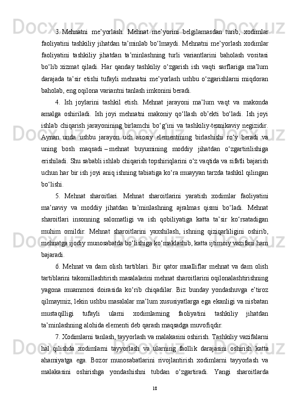 3.   Mehnatni   me’yorlash.   Mehnat   me’yorini   belgilamasdan   turib,   xodimlar
faoliyatini  tashkiliy   jihatdan   ta’minlab  bo‘lmaydi.  Mehnatni  me’yor lash  xodimlar
faoliyatini   tashkiliy   jihatdan   ta’minlashning   turli   variantlarini   baholash   vositasi
bo‘lib   xizmat   qiladi.   Har   qanday   tashkiliy   o‘zgarish   ish   vaqti   sarflariga   ma’lum
darajada   ta’sir   etishi   tufayli   mehnatni   me’yorlash   ushbu   o‘zgarishlarni   miqdoran
baholab, eng oqilona variantni tanlash imkonini beradi.
4.   Ish   joylarini   tashkil   etish.   Mehnat   jarayoni   ma’lum   vaqt   va   makonda
amalga   oshiriladi.   Ish   joyi   mehnatni   makoniy   qo‘llash   ob’ekti   bo‘ladi.   Ish   joyi
ishlab  chiqarish   jarayonining  birlamchi   bo‘g‘ini   va  tashkiliy-texnikaviy  negizidir.
Aynan   unda   ushbu   jarayon   uch   asosiy   elementining   birlashishi   ro‘y   beradi   va
uning   bosh   maqsadi   –   mehnat   buyumining   moddiy   jihatdan   o‘zgartirilishiga
erishiladi. Shu sababli ishlab chiqarish topshiriqlarini o‘z vaqtida va sifatli bajarish
uchun har bir ish joyi aniq ishning tabiatiga ko‘ra muayyan tarzda tashkil qilingan
bo‘lishi.
5.   Mehnat   sharoitlari.   Mehnat   sharoitlarini   yaratish   xodimlar   faoliyatini
ma’naviy   va   moddiy   jihatdan   ta’minlashning   ajralmas   qismi   bo‘ladi.   Mehnat
sharoitlari   insonning   salomatligi   va   ish   qobiliyatiga   katta   ta’sir   ko‘rsatadigan
muhim   omildir.   Mehnat   sharoitlarini   yaxshilash,   ishning   qiziqarliligini   oshirib,
mehnatga ijodiy munosabatda bo‘lishiga ko‘maklashib, katta ijtimoiy vazifani ham
bajaradi.
6.   Mehnat   va   dam   olish   tartiblari.   Bir   qator   mualliflar   mehnat   va   dam   olish
tartiblarini takomillashtirish masalalarini mehnat sharoitlarini oqilonalashtirishning
yagona   muammosi   doirasida   ko‘rib   chiqadilar.   Biz   bunday   yondashuvga   e’tiroz
qilmaymiz, lekin ushbu masalalar ma’lum xususiyatlarga ega ekanligi va nisbatan
mustaqil l igi   tufayli   ularni   xodimlarning   faoliyatini   tashkiliy   jihatdan
ta’minlashning alohida elementi deb qarash maqsadga muvofiq dir .
7. Xodimlarni tanlash, tayyorlash va malakasini oshirish. Tashkiliy vazifalarni
hal   qilishda   xodimlarni   tayyorlash   va   ularning   faolli k   darajasini   oshirish   katta
ahamiyatga   ega.   Bozor   munosabatlarini   rivojlantirish   xodimlarni   tayyorlash   va
malakasini   oshirishga   yondashishni   tubdan   o‘zgartiradi.   Yangi   sharoitlarda
18