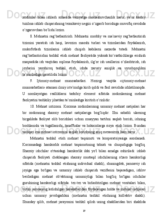 xodimlar   bilan   ishlash   sohasida   vaziyatga   moslashuvchanlik   zarur,   ya’ni   kasbiy
tuzilma ishlab chiqarishning texnikaviy negizi o‘zgarib borishiga muvofiq ravishda
o‘zgaruvchan bo‘lishi lozim.
8.   Mehnatni   rag‘batlantirish.   Mehnatni   moddiy   va   ma’naviy   rag‘batlantirish
tizimini   yaratish   ish   haqi,   lavozim   maoshi   turlari   va   tizimlaridan   foydalanish,
mukofotlash   tizimlarini   ishlab   chiqish   kabilarni   nazarda   tutadi.   Mehnatni
rag‘batlantirishni tashkil etish mehnat faoliyatida yuksak ko‘rsatkichlarga erishish
maqsadida ish vaqtidan oqilona foydalanish, ilg‘or ish usullarini o‘zlashtirish, ish
joylarini   yaxshiroq   tashkil   etish,   ishda   zaruriy   aniqlik   va   uyushqoqlikni
ta’minlashga qaratilishi lozim.
9.   Ijtimoiy-mehnat   munosabatlari.   Hozirgi   vaqtda   «ijtimoiy-mehnat
munosabatlari» atamasi ilmiy iste’molga kirib qoldi va faol ravishda ishlatilmoqda.
U   nomlayotgan   realliklarni   tarkibiy   element   sifatida   xodimlarning   mehnat
faoliyatini tashkiliy jihatdan ta’minlashga kiritish o‘rinlidir.
10.   Mehnat   intizomi.   Korxona   xodimlarining   umumiy   mehnat   natijalari   har
bir   xodimning   shaxsiy   mehnat   natijalariga   bog‘liqdir.   Shu   sababli   ularning
birgalikda   faoliyat   olib   borishlari   uchun   muayyan   tartibni   saqlab   borish,   ishning
boshlanishi   va   tugallanishi,   tanaffuslar   va   hokazolarga   rioya   etish   lozim.   Bundan
tashqari esa mehnat intizomini saqlab borishning aniq mexanizmi ham zarur.
Mehnatni   tashkil   etish   mehnat   taqsimoti   va   kooperatsiyasiga   asoslanadi.
Korxonadagi   hamkorlik   mehnat   taqsimotining   tabiati   va   chuqurligiga   bog'liq.
Shaxsiy   ishchilar   o'rtasidagi   hamkorlik   ikki   yo'l   bilan   amalga   oshiriladi:   ishlab
chiqarish   faoliyati   cheklangan   shaxsiy   mustaqil   ishchilarning   o'zaro   hamkorligi
sifatida   (mehnatni   tashkil   etishning   individual   shakli),   shuningdek,   jamoaviy   ish
joyiga   ega   bo'lgan   va   umumiy   ishlab   chiqarish   vazifasini   bajaradigan,   ishlov
beriladigan   mehnat   ob'ektining   umumiyligi   bilan   bog'liq   bo'lgan   ishchilar
guruhining   hamkorligi   sifatida.   tez-tez   va   birlashtirilgan   mehnat   vositalari   bilan,
butun jamoaning kelishilgan harakatlaridan foydalangan holda va mehnat natijalari
uchun   umumiy   javobgarlikni   (mehnatni   tashkil   etishning   kollektiv   shakli).
Shunday   qilib,   mehnat   jarayonini   tashkil   qilish   uning   shakllaridan   biri   shaklida
19 