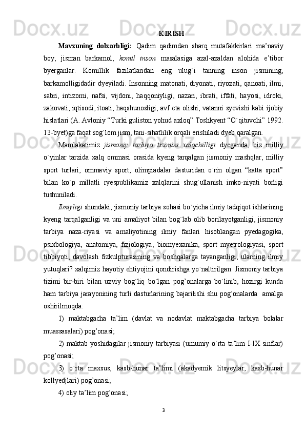  KIRISH
Mavzuning   dolzarbligi:   Qadim   qadimdan   s harq   mutafakkirlari   ma’naviy
boy,   jisman   barkamol,   komil   inson   masalasiga   azal-azaldan   alohida   e’tibor
byerganlar.   Komillik   fazilatlaridan   eng   ulug`i   tanning   inson   jismining,
barkamolligidadir   dyeyiladi.   Insonning   matonati,   diyonati,   riyozati,   qanoati,   ilmi,
sabri,   intizomi,   nafsi,   vijdoni,   haqqoniyligi,   nazari,   ibrati,   iffati,   hayosi,   idroki,
zakovati, iqtisodi, itoati, haqshunosligi, avf eta olishi, vatanni syevishi kabi ijobiy
hislatlari (A. Avloniy “Turki guliston yohud axloq” Toshkyent “O`qituvchi” 1992.
13-byet)ga faqat sog`lom jism, tani-sihatlilik orqali erishiladi dyeb qaralgan.
Mamlakatimiz   jismoniy   tarbiya   tizimini   xalqchilligi   dyeganda,   biz   milliy
o`yinlar   tarzida   xalq   ommasi   orasida   kyeng   tarqalgan   jismoniy   mashqlar,   milliy
sport   turlari,   ommaviy   sport,   olimpiadalar   dasturidan   o`rin   olgan   “katta   sport”
bilan   ko`p   millatli   ryespublikamiz   xalqlarini   shug`ullanish   imko-niyati   borligi
tushuniladi.
Ilmiyligi  shundaki, jismoniy tarbiya  sohasi bo`yicha ilmiy tadqiqot ishlarining
kyeng   tarqalganligi   va   uni   amaliyot   bilan   bog`lab   olib   borilayotganligi,   jismoniy
tarbiya   naza-riyasi   va   amaliyotining   ilmiy   fanlari   hisoblangan   pyedagogika,
psixbologiya,   anatomiya,   fiziologiya,   biomyexanika,   sport   myetrologiyasi,   sport
tibbiyoti,   davolash   fizkulpturasining   va   boshqalarga   tayanganligi,   ularning   ilmiy
yutuqlari? xalqimiz hayotiy ehtiyojini qondirishga yo`naltirilgan. Jismoniy tarbiya
tizimi   bir-biri   bilan   uzviy   bog`liq   bo`lgan   pog’onalarga   bo`linib,   hozirgi   kunda
ham tarbiya jarayonining turli dasturlarining bajarilishi  shu pog’onalarda   amalga
oshirilmoqda:
1)   maktabgacha   ta’lim   (davlat   va   nodavlat   maktabgacha   tarbiya   bolalar
muassasalari) pog’onasi;
2)  maktab  yoshidagilar  jismoniy tarbiyasi  (umumiy o`rta  ta’lim  I-IX sinflar)
pog’onasi;
3)   o`rta   maxsus,   kasb-hunar   ta’limi   (akadyemik   litsyeylar,   kasb-hunar
kollyedjlari) pog’onasi;
4) oliy ta’lim pog’onasi; 
3 