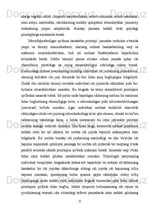 ularga  tegishli  ishlab chiqarish  maydonchalari, asbob-uskunalar, asbob-uskunalar,
xom  ashyo,  materiallar, ishchilarning  moddiy qiziqishini   ta'minlaydilar. jamoaviy
mehnatning   yuqori   natijalarida.   Bunday   jamoani   tashkil   etish   quyidagi
printsiplarga asoslanishi kerak. 
Muvofiqlashtirilgan qo'shma harakatlar printsipi: jamoalar xodimlar o'rtasida
yaqin   va   doimiy   munosabatlarni,   ularning   mehnat   harakatlarining   vaqt   va
makonini   sinxronlashtirishni,   turli   xil   mehnat   funktsiyalarini   bajarilishini
ta'minlashi   kerak.   Ushbu   tamoyil   jamoa   a'zolari   uchun   yanada   qulay   ish
sharoitlarini   yaratishga   va   uning   samaradorligini   oshirishga   imkon   beradi.
Kosmosdagi mehnat jarayonining izchilligi individual ish joylarining joylashuvini,
ularning   kollektiv   ish   joyi   doirasida   bir-biri   bilan   aniq   bog'liqligini   belgilaydi.
Xuddi   shu   ishchilar   doimiy   ravishda   individual   ish   joylarida   ishlashlari   yoki   bir-
birlarini   almashtirishlari   mumkin.   Bu   brigada   bir-birini   almashtirish   printsipini
qo'llashni nazarda tutadi. Ish joyini unda bajarilgan ishlarning ma'lum bir mazmuni
bilan   bog'lashning   doimiyligiga   ko'ra,   u   ixtisoslashgan   yoki   ixtisoslashtirilmagan
(universal)   bo'lishi   mumkin.   Agar   individual   mehnat   tashkiloti   sharoitida
ishlaydigan ishchi ish joyining ixtisoslashishiga ta'sir qila olmasa, chunki bu bo'lim
rahbarining   vakolatiga   kirsa,   u   holda   mutaxassis   bu   ishni   ixtisoslik   printsipi
asosida   amalga   oshirishi   mumkin.   Shu   bilan   birga,   kosmosda   mehnat   jarayonini
tashkil   etish   bir   xil   ishlarni   bir   nechta   ish   joyida   bajarish   imkoniyatini   ham
belgilaydi.   Bir   nechta   bunday   ish   joylarining   mavjudligi   va   ular   bo'yicha   ish
hajmini taqsimlash qobiliyati  jamoaga bir  nechta ish joylarida bir  vaqtning o'zida
parallel ravishda ishlash printsipini qo'llash imkonini beradi. Jamoalar vaqt o'tishi
bilan   ishni   tashkil   qilishni   yaxshilashlari   mumkin.   Texnologik   jarayonning
individual   bosqichlari   brigadasida   ketma-ket   bajarilishi   va   mehnat   ob'ektlarining
harakatini   bir   ish   joyidan   ikkinchisiga   oldingi   ish   joyida   ish   hajmining   to'liq
hajmini   (masalan,   qismlarning   butun   qismini   qayta   ishlashdan   oldin)   to'liq
bajarilgunga   qadar   tashkil   etish   imkoniyati   brigada   tomonidan   iplar   bilan   ishlash
printsipini   qo'llash   bilan   bog'liq.   Ishlab   chiqarish   bo'linmasining   ish   rejimi   va
ijrochilarning   smenali   ishi   o'rtasidagi   tafovut   jamoalarda   ishni   tashkil   qilishning
22