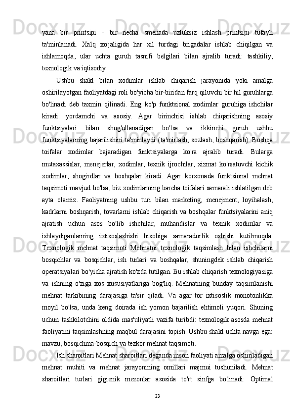 yana   bir   printsipi   -   bir   necha   smenada   uzluksiz   ishlash   printsipi   tufayli
ta'minlanadi.   Xalq   xo'jaligida   har   xil   turdagi   brigadalar   ishlab   chiqilgan   va
ishlamoqda,   ular   uchta   guruh   tasnifi   belgilari   bilan   ajralib   turadi:   tashkiliy,
texnologik va iqtisodiy 
Ushbu   shakl   bilan   xodimlar   ishlab   chiqarish   jarayonida   yoki   amalga
oshirilayotgan faoliyatdagi roli bo'yicha bir-biridan farq qiluvchi bir hil guruhlarga
bo'linadi   deb   taxmin   qilinadi.   Eng   ko'p   funktsional   xodimlar   guruhiga   ishchilar
kiradi:   yordamchi   va   asosiy.   Agar   birinchisi   ishlab   chiqarishning   asosiy
funktsiyalari   bilan   shug'ullanadigan   bo'lsa   va   ikkinchi   guruh   ushbu
funktsiyalarning bajarilishini ta'minlaydi  (ta'mirlash, sozlash,  boshqarish). Boshqa
toifalar   xodimlar   bajaradigan   funktsiyalarga   ko'ra   ajralib   turadi.   Bularga
mutaxassislar,   menejerlar,   xodimlar,   texnik   ijrochilar,   xizmat   ko'rsatuvchi   kichik
xodimlar,   shogirdlar   va   boshqalar   kiradi.   Agar   korxonada   funktsional   mehnat
taqsimoti mavjud bo'lsa, biz xodimlarning barcha toifalari samarali ishlatilgan deb
ayta   olamiz.   Faoliyatning   ushbu   turi   bilan   marketing,   menejment,   loyihalash,
kadrlarni   boshqarish,   tovarlarni   ishlab   chiqarish   va   boshqalar   funktsiyalarini   aniq
ajratish   uchun   asos   bo'lib   ishchilar,   muhandislar   va   texnik   xodimlar   va
ishlaydiganlarning   ixtisoslashishi   hisobiga   samaradorlik   oshishi   kutilmoqda.
Texnologik   mehnat   taqsimoti   Mehnatni   texnologik   taqsimlash   bilan   ishchilarni
bosqichlar   va   bosqichlar,   ish   turlari   va   boshqalar,   shuningdek   ishlab   chiqarish
operatsiyalari bo'yicha ajratish ko'zda tutilgan. Bu ishlab chiqarish texnologiyasiga
va   ishning   o'ziga   xos   xususiyatlariga   bog'liq.   Mehnatning   bunday   taqsimlanishi
mehnat   tarkibining   darajasiga   ta'sir   qiladi.   Va   agar   tor   ixtisoslik   monotonlikka
moyil   bo'lsa,   unda   keng   doirada   ish   yomon   bajarilish   ehtimoli   yuqori.   Shuning
uchun   tashkilotchini   oldida   mas'uliyatli   vazifa   turibdi:   texnologik   asosda   mehnat
faoliyatini taqsimlashning maqbul darajasini topish. Ushbu shakl uchta navga ega:
mavzu, bosqichma-bosqich va tezkor mehnat taqsimoti.   
Ish sharoitlari Mehnat sharoitlari deganda inson faoliyati amalga oshiriladigan
mehnat   muhiti   va   mehnat   jarayonining   omillari   majmui   tushuniladi.   Mehnat
sharoitlari   turlari   gigienik   mezonlar   asosida   to'rt   sinfga   bo'linadi:   Optimal
23