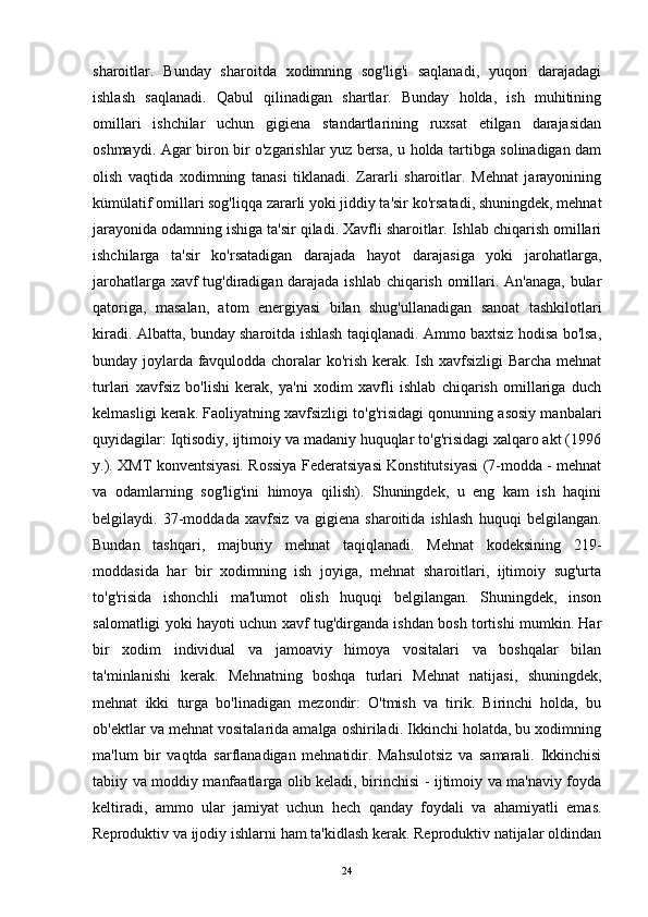 sharoitlar.   Bunday   sharoitda   xodimning   sog'lig'i   saqlanadi,   yuqori   darajadagi
ishlash   saqlanadi.   Qabul   qilinadigan   shartlar.   Bunday   holda,   ish   muhitining
omillari   ishchilar   uchun   gigiena   standartlarining   ruxsat   etilgan   darajasidan
oshmaydi. Agar biron bir o'zgarishlar yuz bersa, u holda tartibga solinadigan dam
olish   vaqtida   xodimning   tanasi   tiklanadi.   Zararli   sharoitlar.   Mehnat   jarayonining
kümülatif omillari sog'liqqa zararli yoki jiddiy ta'sir ko'rsatadi, shuningdek, mehnat
jarayonida odamning ishiga ta'sir qiladi. Xavfli sharoitlar. Ishlab chiqarish omillari
ishchilarga   ta'sir   ko'rsatadigan   darajada   hayot   darajasiga   yoki   jarohatlarga,
jarohatlarga xavf tug'diradigan darajada ishlab chiqarish omillari. An'anaga, bular
qatoriga,   masalan,   atom   energiyasi   bilan   shug'ullanadigan   sanoat   tashkilotlari
kiradi. Albatta, bunday sharoitda ishlash taqiqlanadi. Ammo baxtsiz hodisa bo'lsa,
bunday joylarda favqulodda choralar ko'rish kerak. Ish xavfsizligi Barcha mehnat
turlari   xavfsiz   bo'lishi   kerak,   ya'ni   xodim   xavfli   ishlab   chiqarish   omillariga   duch
kelmasligi kerak. Faoliyatning xavfsizligi to'g'risidagi qonunning asosiy manbalari
quyidagilar: Iqtisodiy, ijtimoiy va madaniy huquqlar to'g'risidagi xalqaro akt (1996
y.). XMT konventsiyasi. Rossiya Federatsiyasi Konstitutsiyasi (7-modda - mehnat
va   odamlarning   sog'lig'ini   himoya   qilish).   Shuningdek,   u   eng   kam   ish   haqini
belgilaydi.   37-moddada   xavfsiz   va   gigiena   sharoitida   ishlash   huquqi   belgilangan.
Bundan   tashqari,   majburiy   mehnat   taqiqlanadi.   Mehnat   kodeksining   219-
moddasida   har   bir   xodimning   ish   joyiga,   mehnat   sharoitlari,   ijtimoiy   sug'urta
to'g'risida   ishonchli   ma'lumot   olish   huquqi   belgilangan.   Shuningdek,   inson
salomatligi yoki hayoti uchun xavf tug'dirganda ishdan bosh tortishi mumkin. Har
bir   xodim   individual   va   jamoaviy   himoya   vositalari   va   boshqalar   bilan
ta'minlanishi   kerak.   Mehnatning   boshqa   turlari   Mehnat   natijasi,   shuningdek,
mehnat   ikki   turga   bo'linadigan   mezondir:   O'tmish   va   tirik.   Birinchi   holda,   bu
ob'ektlar va mehnat vositalarida amalga oshiriladi. Ikkinchi holatda, bu xodimning
ma'lum   bir   vaqtda   sarflanadigan   mehnatidir.   Mahsulotsiz   va   samarali.   Ikkinchisi
tabiiy va moddiy manfaatlarga olib keladi, birinchisi - ijtimoiy va ma'naviy foyda
keltiradi,   ammo   ular   jamiyat   uchun   hech   qanday   foydali   va   ahamiyatli   emas.
Reproduktiv va ijodiy ishlarni ham ta'kidlash kerak. Reproduktiv natijalar oldindan
24