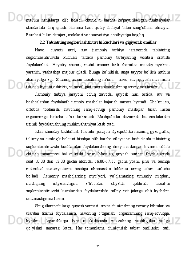 ma'lum   natijalarga   olib   keladi,   chunki   u   barcha   ko'paytiriladigan   funktsiyalar
standartida   farq   qiladi.   Hamma   ham   ijodiy   faoliyat   bilan   shug'ullana   olmaydi.
Barchasi bilim darajasi, malakasi va innovatsiya qobiliyatiga bog'liq.  
2.2  Tabiatning soglomlashtiruvchi kuchlari va gigiyenik omillar
Havo,   quyosh   nuri,   suv   jismoniy   tarbiya   jarayonida   tabiatning
soglomlashtiruvchi   kuchlari   tarzida   jismoniy   tarbiyaning   vositasi   sifatida
foydalaniladi.   Hayotiy   sharoit,   muhit   insonni   turli   sharoitda   moddiy   nye’mat
yaratish,   yashashga   majbur   qiladi.   Bunga   ko’nikish,   unga   tayyor   bo’lish   muhim
ahamiyatga ega. Shuning uchun tabiatning in’omi – havo, suv, quyosh nuri inson
ish qobiliyatini oshirish, salomatligini mustahkamlashning asosiy vositasidir.
Jismoniy   tarbiya   jarayoni   ochiq   xavoda,   quyosh   nuri   ostida,   suv   va
boshqalardan   foydalanib   jismoiy   mashqlar   bajarish   samara   byeradi.   Cho’milish,
oftobda   toblanish,   havoning   issiq-sovugi   jismoniy   mashqlar   bilan   inson
organizmiga   turlicha   ta’sir   ko’rsatadi.   Mashgulotlar   davomida   bu   vositalardan
tizimli foydalanishning muhim ahamiyat kasb etadi.
Ishni   shunday   tashkillash   lozimki,   jonajon   Ryespublika-mizning   gyeografik,
iqlimiy va ekologik holatini hisobga olib barcha viloyat  va hududlarda tabiatning
soglomlashtiruvchi   kuchlaridan   foydalanishning   ilmiy   asoslangan   tizimini   ishlab
chiqish   muammosi   hal   qilinishi   lozim.   Masalan,   quyosh   nuridan   foydalanishda
soat   10.00   dan   12.00   gacha   alohida,   16.00-17.30   gacha   yoshi,   jinsi   va   boshqa
individual   xususiyatlarini   hisobga   olinmasdan   toblansa   uning   ta’siri   turlicha
bo’ladi.   Jismoniy   mashqlarning   mye’yori,   yo’qlamaning   umumiy   miqdori,
mashqning   intyensivligini   e’tibordan   chyetda   qoldirish   tabiat-ni
soglomlashtiruvchi   kuchlaridan   foydalanishda   salbiy   nati-jalarga   olib   kyelishni
unutmasligimiz lozim.
Shugullanuvchilarga quyosh vannasi, suvda chiniqishning nazariy bilimlari va
ulardan   tizimli   foydalanish,   havoning   o’zgarishi   organizmning   issiq-sovuqqa,
kyeskin   o’zgarishlarga   tyez   moslashshishi   individning   yoshligidan   yo’lga
qo’yishni   samarasi   katta.   Har   tomonlama   chiniqtirish   tabiat   omillarini   turli
25