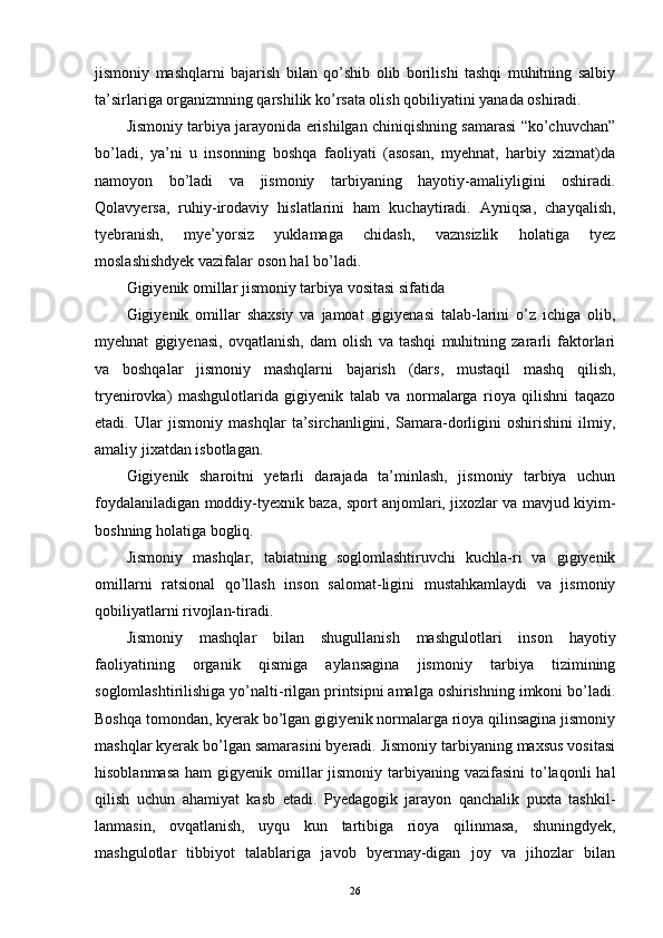 jismoniy   mashqlarni   bajarish   bilan   qo’shib   olib   borilishi   tashqi   muhitning   salbiy
ta’sirlariga organizmning qarshilik ko’rsata olish qobiliyatini yanada oshiradi. 
Jismoniy tarbiya jarayonida erishilgan chiniqishning samarasi “ko’chuvchan”
bo’ladi,   ya’ni   u   insonning   boshqa   faoliyati   (asosan,   myehnat,   harbiy   xizmat)da
namoyon   bo’ladi   va   jismoniy   tarbiyaning   hayotiy-amaliyligini   oshiradi.
Qolavyersa,   ruhiy-irodaviy   hislatlarini   ham   kuchaytiradi.   Ayniqsa,   chayqalish,
tyebranish,   mye’yorsiz   yuklamaga   chidash,   vaznsizlik   holatiga   tyez
moslashishdyek vazifalar oson hal bo’ladi.
Gigiyenik omillar jismoniy tarbiya vositasi sifatida
Gigiyenik   omillar   shaxsiy   va   jamoat   gigiyenasi   talab-larini   o’z   ichiga   olib,
myehnat   gigiyenasi,   ovqatlanish,   dam   olish   va   tashqi   muhitning   zararli   faktorlari
va   boshqalar   jismoniy   mashqlarni   bajarish   (dars,   mustaqil   mashq   qilish,
tryenirovka)   mashgulotlarida   gigiyenik   talab   va   normalarga   rioya   qilishni   taqazo
etadi.   Ular   jismoniy   mashqlar   ta’sirchanligini,   Samara-dorligini   oshirishini   ilmiy,
amaliy jixatdan isbotlagan.
Gigiyenik   sharoitni   yetarli   darajada   ta’minlash,   jismoniy   tarbiya   uchun
foydalaniladigan moddiy-tyexnik baza, sport anjomlari, jixozlar va mavjud kiyim-
boshning holatiga bogliq.
Jismoniy   mashqlar,   tabiatning   soglomlashtiruvchi   kuchla-ri   va   gigiyenik
omillarni   ratsional   qo’llash   inson   salomat-ligini   mustahkamlaydi   va   jismoniy
qobiliyatlarni rivojlan-tiradi. 
Jismoniy   mashqlar   bilan   shugullanish   mashgulotlari   inson   hayotiy
faoliyatining   organik   qismiga   aylansagina   jismoniy   tarbiya   tizimining
soglomlashtirilishiga yo’nalti-rilgan printsipni amalga oshirishning imkoni bo’ladi.
Boshqa tomondan, kyerak bo’lgan gigiyenik normalarga rioya qilinsagina jismoniy
mashqlar kyerak bo’lgan samarasini byeradi. Jismoniy tarbiyaning maxsus vositasi
hisoblanmasa  ham  gigyenik omillar  jismoniy  tarbiyaning vazifasini  to’laqonli  hal
qilish   uchun   ahamiyat   kasb   etadi.   Pyedagogik   jarayon   qanchalik   puxta   tashkil-
lanmasin,   ovqatlanish,   uyqu   kun   tartibiga   rioya   qilinmasa,   shuningdyek,
mashgulotlar   tibbiyot   talablariga   javob   byermay-digan   joy   va   jihozlar   bilan
26