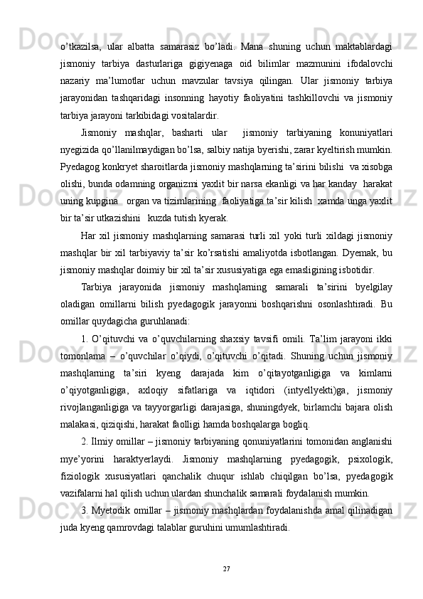 o’tkazilsa,   ular   albatta   samarasiz   bo’ladi.   Mana   shuning   uchun   maktablardagi
jismoniy   tarbiya   dasturlariga   gigiyenaga   oid   bilimlar   mazmunini   ifodalovchi
nazariy   ma’lumotlar   uchun   mavzular   tavsiya   qilingan.   Ular   jismoniy   tarbiya
jarayonidan   tashqaridagi   insonning   hayotiy   faoliyatini   tashkillovchi   va   jismoniy
tarbiya jarayoni tarkibidagi vositalardir.
Jismoniy   mashqlar,   basharti   ular     jismoniy   tarbiyaning   konuniyatlari
nyegizida qo’llanilmaydigan bo’lsa, salbiy natija byerishi, zarar kyeltirish mumkin.
Pyedagog konkryet sharoitlarda jismoniy mashqlarning ta’sirini bilishi  va xisobga
olishi, bunda odamning organizmi yaxlit bir narsa ekanligi va har kanday  harakat
uning kupgina   organ va tizimlarining  faoliyatiga ta’sir kilish  xamda unga yaxlit
bir ta’sir utkazishini   kuzda tutish kyerak.
Har   xil   jismoniy   mashqlarning   samarasi   turli   xil   yoki   turli   xildagi   jismoniy
mashqlar   bir   xil   tarbiyaviy   ta’sir   ko’rsatishi   amaliyotda   isbotlangan.   Dyemak,   bu
jismoniy mashqlar doimiy bir xil ta’sir xususiyatiga ega emasligining isbotidir.
Tarbiya   jarayonida   jismoniy   mashqlarning   samarali   ta’sirini   byelgilay
oladigan   omillarni   bilish   pyedagogik   jarayonni   boshqarishni   osonlashtiradi.   Bu
omillar quydagicha guruhlanadi:
1.   O’qituvchi   va   o’quvchilarning   shaxsiy   tavsifi   omili.   Ta’lim   jarayoni   ikki
tomonlama   –   o’quvchilar   o’qiydi,   o’qituvchi   o’qitadi.   Shuning   uchun   jismoniy
mashqlarning   ta’siri   kyeng   darajada   kim   o’qitayotganligiga   va   kimlarni
o’qiyotganligiga,   axloqiy   sifatlariga   va   iqtidori   (intyellyekti)ga,   jismoniy
rivojlanganligiga   va   tayyorgarligi   darajasiga,   shuningdyek,   birlamchi   bajara   olish
malakasi, qiziqishi, harakat faolligi hamda boshqalarga bogliq.
2. Ilmiy omillar – jismoniy tarbiyaning qonuniyatlarini tomonidan anglanishi
mye’yorini   haraktyerlaydi.   Jismoniy   mashqlarning   pyedagogik,   psixologik,
fiziologik   xususiyatlari   qanchalik   chuqur   ishlab   chiqilgan   bo’lsa,   pyedagogik
vazifalarni hal qilish uchun ulardan shunchalik samarali foydalanish mumkin.
3. Myetodik omillar – jismoniy mashqlardan foydalanishda amal qilinadigan
juda kyeng qamrovdagi talablar guruhini umumlashtiradi.
27 