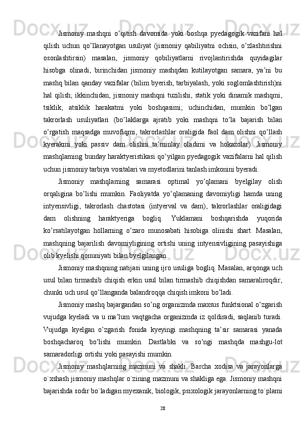 Jismoniy   mashqni   o’qitish   davomida   yoki   boshqa   pyedagogik   vazifani   hal
qilish   uchun   qo’llanayotgan   usuliyat   (jismoniy   qabiliyatni   ochsin,   o’zlashtirishni
osonlashtirsin)   masalan,   jismoniy   qobiliyatlarni   rivojlantirishda   quyidagilar
hisobga   olinadi,   birinchidan   jismoniy   mashqdan   kutilayotgan   samara,   ya’ni   bu
mashq bilan qanday vazifalar (bilim byerish, tarbiyalash, yoki soglomlashtirish)ni
hal   qilish;  ikkinchidan,  jismoniy  mashqni   tuzilishi,  statik  yoki  dinamik  mashqmi,
tsiklik,   atsiklik   harakatmi   yoki   boshqasimi;   uchinchidan,   mumkin   bo’lgan
takrorlash   usuliyatlari   (bo’laklarga   ajratib   yoki   mashqni   to’la   bajarish   bilan
o’rgatish   maqsadga   muvofiqmi,   takrorlashlar   oraligida   faol   dam   olishni   qo’llash
kyerakmi   yoki   passiv   dam   olishni   ta’minlay   oladimi   va   hokazolar).   Jismoniy
mashqlarning bunday haraktyeristikasi qo’yilgan pyedagogik vazifalarni hal qilish
uchun jismoniy tarbiya vositalari va myetodlarini tanlash imkonini byeradi. 
Jismoniy   mashqlarning   samarasi   optimal   yo’qlamani   byelgilay   olish
orqaligina   bo’lishi   mumkin.   Faoliyatda   yo’qlamaning   davomiyligi   hamda   uning
intyensivligi,   takrorlash   chastotasi   (intyerval   va   dam),   takrorlashlar   oraligidagi
dam   olishning   haraktyeriga   bogliq.   Yuklamani   boshqarishda   yuqorida
ko’rsatilayotgan   hollarning   o’zaro   munosabati   hisobiga   olinishi   shart.   Masalan,
mashqning   bajarilish   davomiyligining   ortishi   uning   intyensivligining   pasayishiga
olib kyelishi qonuniyati bilan byelgilangan. 
Jismoniy mashqning natijasi uning ijro usuliga bogliq. Masalan, arqonga uch
usul  bilan tirmashib chiqish  erkin usul  bilan tirmashib  chiqishdan samaraliroqdir,
chunki uch usul qo’llanganda balandroqqa chiqish imkoni bo’ladi. 
Jismoniy mashq bajargandan so’ng organizmda maxsus funktsional o’zgarish
vujudga kyeladi  va u ma’lum vaqtgacha organizmda iz qoldiradi, saqlanib turadi.
Vujudga   kyelgan   o’zgarish   fonida   kyeyingi   mashqning   ta’sir   samarasi   yanada
boshqacharoq   bo’lishi   mumkin.   Dastlabki   va   so’ngi   mashqda   mashgu-lot
samaradorligi ortishi yoki pasayishi mumkin.
Jismoniy   mashqlarning   mazmuni   va   shakli.   Barcha   xodisa   va   jarayonlarga
o`xshash jismoniy mashqlar o`zining mazmuni va shakliga ega. Jismoniy mashqni
bajarishda sodir bo`ladigan myexanik, biologik, psixologik jarayonlarning to`plami
28 