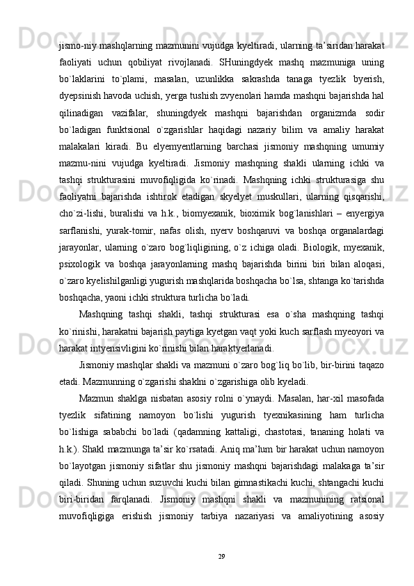 jismo-niy mashqlarning mazmunini vujudga kyeltiradi, ularning ta’siridan harakat
faoliyati   uchun   qobiliyat   rivojlanadi.   SHuningdyek   mashq   mazmuniga   uning
bo`laklarini   to`plami,   masalan,   uzunlikka   sakrashda   tanaga   tyezlik   byerish,
dyepsinish havoda uchish, yerga tushish zvyenolari hamda mashqni bajarishda hal
qilinadigan   vazifalar,   shuningdyek   mashqni   bajarishdan   organizmda   sodir
bo`ladigan   funktsional   o`zgarishlar   haqidagi   nazariy   bilim   va   amaliy   harakat
malakalari   kiradi.   Bu   elyemyentlarning   barchasi   jismoniy   mashqning   umumiy
mazmu-nini   vujudga   kyeltiradi.   Jismoniy   mashqning   shakli   ularning   ichki   va
tashqi   strukturasini   muvofiqligida   ko`rinadi.   Mashqning   ichki   strukturasiga   shu
faoliyatni   bajarishda   ishtirok   etadigan   skyelyet   muskullari,   ularning   qisqarishi,
cho`zi-lishi,   buralishi   va   h.k.,   biomyexanik,   bioximik   bog`lanishlari   –   enyergiya
sarflanishi,   yurak-tomir,   nafas   olish,   nyerv   boshqaruvi   va   boshqa   organalardagi
jarayonlar,   ularning   o`zaro   bog`liqligining,   o`z   ichiga   oladi.   Biologik,   myexanik,
psixologik   va   boshqa   jarayonlarning   mashq   bajarishda   birini   biri   bilan   aloqasi,
o`zaro kyelishilganligi yugurish mashqlarida boshqacha bo`lsa, shtanga ko`tarishda
boshqacha, yaoni ichki struktura turlicha bo`ladi. 
Mashqning   tashqi   shakli,   tashqi   strukturasi   esa   o`sha   mashqning   tashqi
ko`rinishi, harakatni bajarish paytiga kyetgan vaqt yoki kuch sarflash myeoyori va
harakat intyensivligini ko`rinishi bilan haraktyerlanadi. 
Jismoniy mashqlar shakli va mazmuni o`zaro bog`liq bo`lib, bir-birini taqazo
etadi. Mazmunning o`zgarishi shaklni o`zgarishiga olib kyeladi.
Mazmun   shaklga   nisbatan   asosiy   rolni   o`ynaydi.   Masalan,   har-xil   masofada
tyezlik   sifatining   namoyon   bo`lishi   yugurish   tyexnikasining   ham   turlicha
bo`lishiga   sababchi   bo`ladi   (qadamning   kattaligi,   chastotasi,   tananing   holati   va
h.k.). Shakl mazmunga ta’sir ko`rsatadi. Aniq ma’lum bir harakat uchun namoyon
bo`layotgan   jismoniy   sifatlar   shu   jismoniy   mashqni   bajarishdagi   malakaga   ta’sir
qiladi. Shuning uchun suzuvchi kuchi bilan gimnastikachi kuchi, shtangachi kuchi
biri-biridan   farqlanadi.   Jismoniy   mashqni   shakli   va   mazmunining   ratsional
muvofiqligiga   erishish   jismoniy   tarbiya   nazariyasi   va   amaliyotining   asosiy
29 