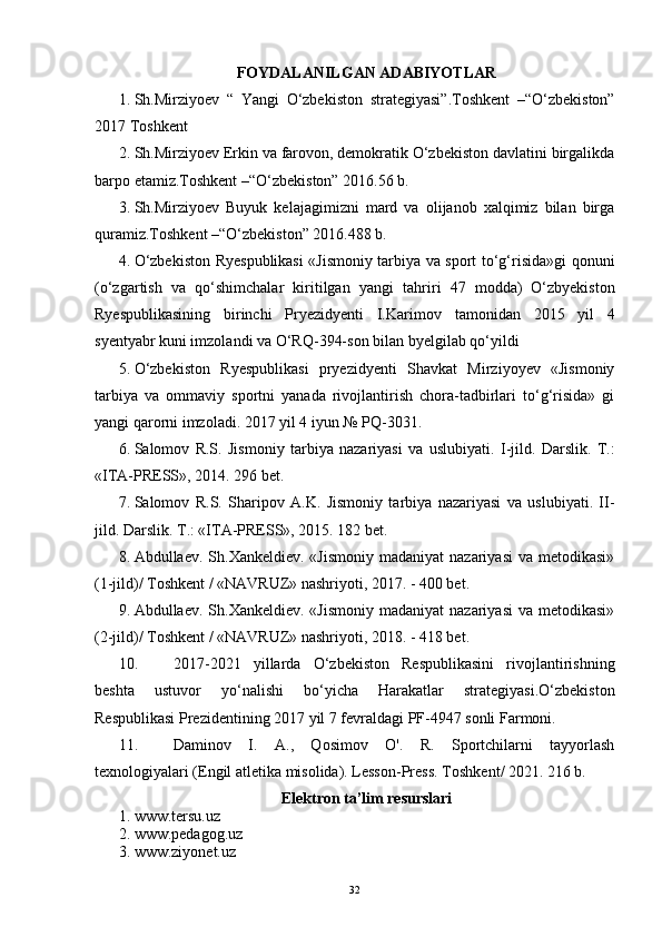 FOYDALANILGAN ADABIYOTLAR
1. Sh.Mirziyoev   “   Yangi   O‘zbekiston   strategiyasi”. Toshkent   –“O‘zbekiston”
2017 Toshkent
2. Sh.Mirziyoev Erkin va farovon, demokratik O‘zbekiston davlatini birgalikda
barpo etamiz.Toshkent –“O‘zbekiston” 2016.56 b.
3. Sh.Mirziyoev   Buyuk   kelajagimizni   mard   va   olijanob   xalqimiz   bilan   birga
quramiz.Toshkent –“O‘zbekiston” 2016.488 b.
4. O‘zbekiston   R yespublikasi   «Jismoniy tarbiya va sport to‘g‘risida»gi   qonuni
(o‘zgartish   va   qo‘shimchalar   kiritilgan   yangi   tahriri   47   modda)   O‘zbyekiston
Ryespublikasining   birinchi   Pryezidyenti   I.Karimov   tamonidan   2015   yil   4
syentyabr  kuni imzolandi va  O‘RQ-394-son  bilan byelgilab qo‘yildi
5. O‘zbekiston   Ryespublikasi   pryezidyenti   Shavkat   Mirziyoyev   «Jismoniy
tarbiya   va   ommaviy   sportni   yanada   rivojlantirish   chora-tadbirlari   to‘g‘risida»   gi
yangi qarorni imzoladi.  2017 yil 4 iyun № PQ-3031.
6. Salomov   R.S.   Jismoniy   tarbiya   nazariyasi   va   uslubiyati.   I-jild.   Darslik.   T.:
«ITA-PRESS», 2014. 296 bet. 
7. Salomov   R.S.   Sharipov   A.K.   Jismoniy   tarbiya   nazariyasi   va   uslubiyati.   II-
jild. Darslik. T.: «ITA-PRESS», 2015. 182 bet.
8. Abdullaev.  Sh.Xankeldiev.  «Jismoniy   madaniyat  nazariyasi  va  metodikasi»
(1-jild)/ Toshkent / «NAVRUZ» nashriyoti, 2017. - 400 bet.
9. Abdullaev.  Sh.Xankeldiev.  «Jismoniy   madaniyat  nazariyasi  va  metodikasi»
(2-jild)/ Toshkent / «NAVRUZ» nashriyoti, 2018. - 418 bet.
10. 2017-2021   yillarda   O‘zbekiston   Respublikasini   rivojlantirishning
beshta   ustuvor   yo‘nalishi   bo‘yicha   Harakatlar   strategiyasi.O‘zbekiston
Respublikasi Prezidentining 2017 yil 7 fevraldagi PF-4947 sonli Farmoni.
11. Daminov   I.   A.,   Qosimov   O'.   R.   Sportchilarni   tayyorlash
texnologiyalari  (Engil atletika misolida). Lesson-Press.  Toshkent / 2021. 216 b.
Elektron ta’lim resurslari
1. www.tersu.uz
2. www.pedagog.uz
3. www.ziyonet.uz
32 