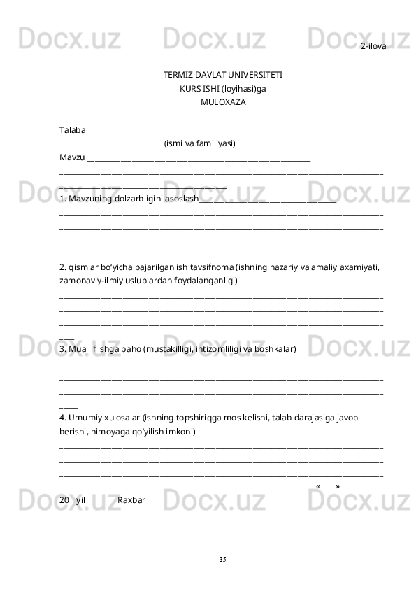 2-ilova
TERMIZ DAVLAT UNIVERSITETI 
KURS ISHI (loyi h asi)ga 
MULO X AZA
Talaba ________________________________________________
                                                 (ismi va familiyasi)
Mavzu ____________________________________________________________
_______________________________________________________________________________________
_____________________________________________
1. Mavzuning dolzarbligini asoslash_____________________________________
_______________________________________________________________________________________
_______________________________________________________________________________________
_______________________________________________________________________________________
___
2.  q ismlar b o‘ yicha bajarilgan ish tavsifnoma (ishning nazariy va amaliy a x amiyati, 
zamonaviy-ilmiy uslublardan foydalanganligi)
_______________________________________________________________________________________
_______________________________________________________________________________________
_______________________________________________________________________________________
____
3. Muallif ishga ba h o (musta k illigi, intizomliligi va bosh k alar) 
_______________________________________________________________________________________
_______________________________________________________________________________________
_______________________________________________________________________________________
_____
4. Umumiy xulosalar (ishning topshiri q ga mos kelishi, talab darajasiga javob 
berishi,  h imoyaga  qo‘ yilish imkoni)
_______________________________________________________________________________________
_______________________________________________________________________________________
_______________________________________________________________________________________
_____________________________________________________________________«____» _________ 
20__yil               Ra x bar ________________
35 
