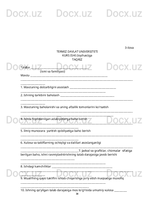 3-ilova
TERMIZ DAVLAT UNIVERSITETI
KURS ISHI (loyi h asi)ga 
TA Q RIZ
Talaba _____________________________________________
                           (ismi va familiyasi)
Mavzu ____________________________________________________________
_______________________________________________________________________________________
___________________
1. Mavzuning dolzarbligini asoslash ____________________________________
__________________________________________________________________
2. Ishning tarkibini ba h olash __________________________________________
_______________________________________________________________________________________
___________________
3. Mavzuning ba h olanishi va uning afzallik tomonlarini k o‘ rsatish
_______________________________________________________________________________________
________________________________________________________________________
4. Ishda foydalanilgan adabiyotlarga ba h o berish
_______________________________________________________________________________________
_____________________________________________
5. Ilmiy munozara  yuritish  q obiliyatiga ba h o berish
_______________________________________________________________________________________
_____________________________________________
6. Xulosa va takliflarning ochi q ligi va dalillari asoslanganligi
_______________________________________________________________________________________
_____________________________________________7. Jadval va grafiklar, chizmalar  sifatiga 
berilgan ba h o, ishni rasmiylashtirishning talab darajasiga javob berishi 
__________________________________________
__________________________________________________________________
8. Ishdagi kamchiliklar _______________________________________________
_______________________________________________________________________________________
___________________
9. Mualifning  q aysi taklifini ishlab chi q arishga joriy etish ma q sadga muvofi q 
__________________________________________________________________
_____________________________________________________
10. Ishning  qo‘ yilgan talab darajasiga mos t o‘g‘ risida umumiy xulosa __________
36 