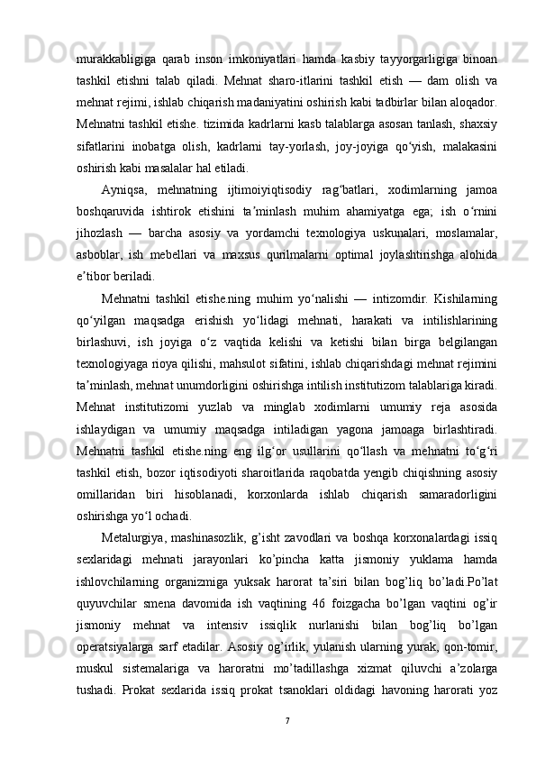 murakkabligiga   qarab   inson   imkoniyatlari   hamda   kasbiy   tayyorgarligiga   binoan
tashkil   etishni   talab   qiladi.   Mehnat   sharo-itlarini   tashkil   etish   —   dam   olish   va
mehnat rejimi, ishlab chiqarish madaniyatini oshirish kabi tadbirlar bilan aloqador.
Mehnatni tashkil etishe. tizimida kadrlarni kasb talablarga asosan tanlash, shaxsiy
sifatlarini   inobatga   olish,   kadrlarni   tay-yorlash,   joy-joyiga   qo yish,   malakasiniʻ
oshirish kabi masalalar hal etiladi.
Ayniqsa,   mehnatning   ijtimoiyiqtisodiy   rag batlari,   xodimlarning   jamoa	
ʻ
boshqaruvida   ishtirok   etishini   ta minlash   muhim   ahamiyatga   ega;   ish   o rnini	
ʼ ʻ
jihozlash   —   barcha   asosiy   va   yordamchi   texnologiya   uskunalari,   moslamalar,
asboblar,   ish   mebellari   va   maxsus   qurilmalarni   optimal   joylashtirishga   alohida
e tibor beriladi.	
ʼ
Mehnatni   tashkil   etishe.ning   muhim   yo nalishi   —   intizomdir.   Kishilarning	
ʻ
qo yilgan   maqsadga   erishish   yo lidagi   mehnati,   harakati   va   intilishlarining	
ʻ ʻ
birlashuvi,   ish   joyiga   o z   vaqtida   kelishi   va   ketishi   bilan   birga   belgilangan	
ʻ
texnologiyaga rioya qilishi, mahsulot sifatini, ishlab chiqarishdagi mehnat rejimini
ta minlash, mehnat unumdorligini oshirishga intilish institutizom talablariga kiradi.	
ʼ
Mehnat   institutizomi   yuzlab   va   minglab   xodimlarni   umumiy   reja   asosida
ishlaydigan   va   umumiy   maqsadga   intiladigan   yagona   jamoaga   birlashtiradi.
Mehnatni   tashkil   etishe.ning   eng   ilg or   usullarini   qo llash   va   mehnatni   to g ri	
ʻ ʻ ʻ ʻ
tashkil   etish,   bozor   iqtisodiyoti   sharoitlarida   raqobatda   yengib   chiqishning   asosiy
omillaridan   biri   hisoblanadi,   korxonlarda   ishlab   chiqarish   samaradorligini
oshirishga yo l ochadi.	
ʻ
Metalurgiya,   mashinasozlik,   g’isht   zavodlari   va   boshqa   korxonalardagi   issiq
sexlaridagi   mehnati   jarayonlari   ko’pincha   katta   jismoniy   yuklama   hamda
ishlovchilarning   organizmiga   yuksak   harorat   ta’siri   bilan   bog’liq   bo’ladi.Po’lat
quyuvchilar   smena   davomida   ish   vaqtining   46   foizgacha   bo’lgan   vaqtini   og’ir
jismoniy   mehnat   va   intensiv   issiqlik   nurlanishi   bilan   bog’liq   bo’lgan
operatsiyalarga   sarf   etadilar.   Asosiy   og’irlik,   yulanish   ularning   yurak,   qon-tomir,
muskul   sistemalariga   va   haroratni   mo’tadillashga   xizmat   qiluvchi   a’zolarga
tushadi.   Prokat   sexlarida   issiq   prokat   tsanoklari   oldidagi   havoning   harorati   yoz
7 