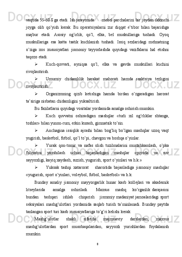 vaqtida 55-60 S ga etadi. Ish jarayonida mebel parchalarini bir  joydan ikkinchi
joyga   olib   qo’yish   kerak.   Bu   operatsiyalarni   zur   diqqat   e’tibor   bilan   bajarishga
majbur   etadi.   Asosiy   og’irlik,   qo’l,   elka,   bel   muskullariga   tushadi.   Oyoq
muskullariga   esa   katta   tsatik   kuchlanish   tushadi.   Issiq   sexlaridagi   mehnatning
o’ziga   xos   xususiyatlari   jismoniy   tayyorlashda   quyidagi   vazifalarni   hal   etishni
taqozo etadi.
 Kuch-quvvati,   ayniqsa   qo’l,   elka   va   gavda   muskullari   kuchini
rivojlantirish.
 Umumiy   chidamlilik   harakat   mahorati   hamda   reaktsiya   tezligini
rivojlantirish.
 Organizmning   qizib   ketishiga   hamda   birdan   o’zgaradigan   harorat
ta’siriga nisbatan chidamligini yuksaltirish.
Bu fazilatlarni quyidagi vositalar yordamida amalga oshirish mumkin.
 Kuch   quvvatni   oshiradigan   mashqlar   «turli   xil   og’rliklar   shtanga,
toshlar» bilan yunon-rum, erkin kurash, gimnatsik to’sin.
 Anchagina   issiqlik   ajrashi   bilan   bog’liq   bo’lgan   mashqlar   uzoq   vaqt
yugirish, basketbol, futbol, qo’l to’pi, chavgon va boshqa o’yinlar. 
 Yurak   qon-tomir   va   nafas   olish   tuzilmalarini   mustahkamlash,   o’pka
foliyatini   yaxshilash   uchun   bajariladigan   mashqlar   «piyoda   va   suv
sayyoxligi, kayiq xaydash, suzish, yugurish, sport o’yinlari va h.k.» 
 Yuksak   tashqi   xatarorat       sharoitida   bajariladiga   jismoniy   mashqlar
«yugurish, sport o’yinlari, voleybol, futbol, basketbol» va h.k.
Bunday   amaliy   jismoniy   mayyorgarlik   hunar   kasb   kollejlari   va   akademik
litseylarida         amalga       oshiriladi.         Maxsus       mashq       ko’rganlik   darajasini
bundan       tashqari       ishlab       chiqarish       jismoniy madaniyat jamoalaridagi sport
seksiyalari   mashg’ulotlari   yordamida   saqlab   turish   ta’minlanadi.   Bunday   paytda
tanlangan sport turi kasb xususiyatlariga to’g’ri kelishi kerak. 
Mashg’ulotlar   shakli   sifatida   majmuaviy   darslardan,   maxsus
mashg’ulotlardan   sport   musobaqalaridan,   sayyoxli   yurishlardan   foydalanish
mumkin. 
8 