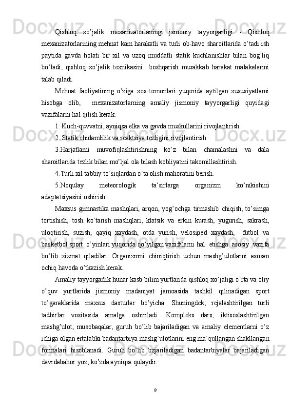 Qishloq   xo’jalik   mexanizatorlaningi   jsmoniy   tayyorgarligi   -   Qishloq
mexanizatorlarining mehnat kam harakatli va turli ob-havo sharoitlarida o’tadi ish
paytida   gavda   holati   bir   xil   va   uzoq   muddatli   statik   kuchlanishlar   bilan   bog’liq
bo’ladi,   qishloq   xo’jalik   texnikasini     boshqarish   murakkab   harakat   malakalarini
talab qiladi.
Mehnat   faoliyatining   o’ziga   xos   tomonlari   yuqorida   aytilgan   xususiyatlarni
hisobga   olib,     mexanizatorlarning   amaliy   jismoniy   tayyorgarligi   quyidagi
vazifalarni hal qilish kerak. 
1. Kuch-quvvatni, ayniqsa elka va gavda muskullarini rivojlantirish. 
2. Statik chidamlilik va reaktsiya tezligini rivojlantirish. 
3.Harjatlarni   muvofiqlashtirishning   ko’z   bilan   chamalashni   va   dala
sharoitlarida tezlik bilan mo’ljal ola bilash kobliyatini takomillashtirish. 
4.Turli xil tabbiy to’siqlardan o’ta olish mahoratini berish.
5.Noqulay   meteorologik   ta’sirlarga   organizm   ko’nikishini
adaptatsiyasini oshirish.
Maxsus   gimnastika   mashqlari,   arqon,   yog’ochga   tirmashib   chiqish,   to’simga
tortishish,   tosh   ko’tarish   mashqlari,   klatsik   va   erkin   kurash,   yugurish,   sakrash,
uloqtirish,   suzish,   qayiq   xaydash,   otda   yurish,   velosiped   xaydash,     futbol   va
basketbol sport  o’yinlari yuqorida qo’yilgan vazifalarni  hal   etishga   asosiy   vazifa
bo’lib   xizmat   qiladilar.   Organizmni   chiniqtirish   uchun   mashg’ulotlarni   asosan
ochiq havoda o’tkazish kerak.
Amaliy tayyorgarlik hunar kasb bilim yurtlarida qishloq xo’jaligi o’rta va oliy
o’quv   yurtlarida   jismoniy   madaniyat   jamoasida   tashkil   qilinadigan   sport
to’garaklarida   maxsus   dasturlar   bo’yicha.   Shuningdek,   rejalashtirilgan   turli
tadbirlar   vositasida   amalga   oshiriladi.   Kompleks   dars,   iktisoslashtirilgan
mashg’ulot,   musobaqalar,   guruh   bo’lib   bajariladigan   va   amaliy   elementlarni   o’z
ichiga olgan ertalabki badantarbiya mashg’ulotlarini eng ma’qullangan shakllangan
formalari   hisoblanadi.   Guruh   bo’lib   bzjariladigan   badantarbiyalar   bajariladigan
davrdabahor yoz, ko’zda ayniqsa qulaydir. 
9 