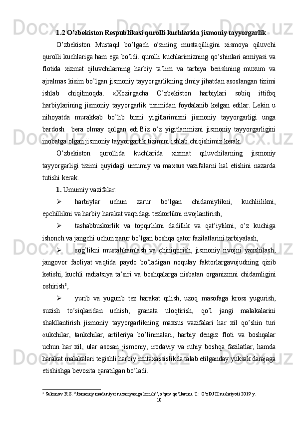 1.2 O’zbekiston Respublikasi qur o lli kuchlarida jismoniy tayyorgarlik 
O’zbekiston   Mustaqil   bo’lgach   o’zining   mustaqilligini   xismoya   qiluvchi
qurolli kuchlariga ham ega bo’ldi. qurolli kuchlarimizning qo’shinlari armiyasi va
flotida   xizmat   qiluvchilarning   harbiy   ta’lim   va   tarbiya   berishning   muxum   va
ajralmas kisim bo’lgan jismoniy tayyorgarlikning ilmiy jihatdan asoslangan tizimi
ishlab   chiqilmoqda.   «Xozirgacha   O’zbekiston   harbiylari   sobiq   ittifoq
harbiylarining   jismoniy   tayyorgarlik   tizimidan   foydalanib   kelgan   edilar.   Lekin   u
nihoyatda   murakkab   bo’lib   bizni   yigitlarimizni   jismoniy   tayyorgarligi   unga
bardosh     bera   olmay   qolgan   edi.Biz   o’z   yigitlarimizni   jismoniy   tayyorgarligini
inobatga olgan jismoniy tayyorgarlik tizimini ishlab chiqishimiz kerak. 
O’zbekiston   qurollida   kuchlarida   xizmat   qiluvchilarning   jismoniy
tayyorgarligi   tizimi   quyidagi   umumiy   va   maxsus   vazifalarni   hal   etishini   nazarda
tutishi kerak.
1.  Umumiy vazifalar:
 harbiylar       uchun       zarur       bo’lgan       chidamiylikni,       kuchliilikni,
epchillikni va harbiy harakat vaqtidagi tezkorlikni rivojlantirish,
 tashabbuskorlik   va   topqirlikni   dadillik   va   qat’iylikni,   o’z   kuchiga
ishonch va jangchi uchun zarur bo’lgan boshqa qator fazilatlarini tarbiyalash, 
 sog’likni   mustahkamlash   va   chiniqtirish,   jismoniy   rivojni   yaxshilash,
jangovor   faoliyat   vaqtida   paydo   bo’ladigan   noqulay   faktorlargavujudning   qizib
ketishi,   kuchli   radiatsiya   ta’siri   va   boshqalarga   nisbatan   organizmni   chidamligini
oshirish 3
, 
 yurib   va   yugurib   tez   harakat   qilish,   uzoq   masofaga   kross   yugurish,
suzish   to’siqlaridan   uchish,   granata   uloqtirish,   qo’l   jangi   malakalarini
shakllantirish   jismoniy   tayyorgarlikning   maxsus   vazifalari   har   xil   qo’shin   turi
«ukchilar,   tankchilar,   artileriya   bo’linmalari,   harbiy   dengiz   floti   va   boshqalar
uchun   har   xil,   ular   asosan   jismoniy,   irodaviy   va   ruhiy   boshqa   fazilatlar,   hamda
harakat malakalari tegishli harbiy mutaxassislikda talab etilganday yuksak darajaga
etishishga bevosita qaratilgan bo’ladi.
3
 Salomov R.S. “Jismoniy madaniyat nazariyasiga kirish”, o‘quv qo‘llanma T.: O‘zDJTI nashriyoti 2019 y.
10 