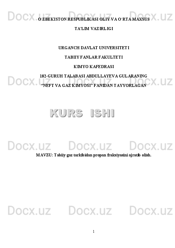 O`ZB Е KISTON R Е SPUBLIKASI OLIY VA O`RTA MAXSUS
TA'LIM VAZIRLIGI
URGANCH DAVLAT UNIV Е RSIT Е TI
TABIIY FANLAR FAKULTETI
KIMYO KAFEDRASI
1 8 2 -GURUH TALABASI  ABDULLAYEVA GULARANING
“NEFT VA GAZ KIMYOSI”   FANIDAN TAYYORLAGAN
.
MAVZU :  Tabiiy gaz tarkibidan propan fraksiyasini ajratib olish.
1KURS  ISHIKURS  ISHI  