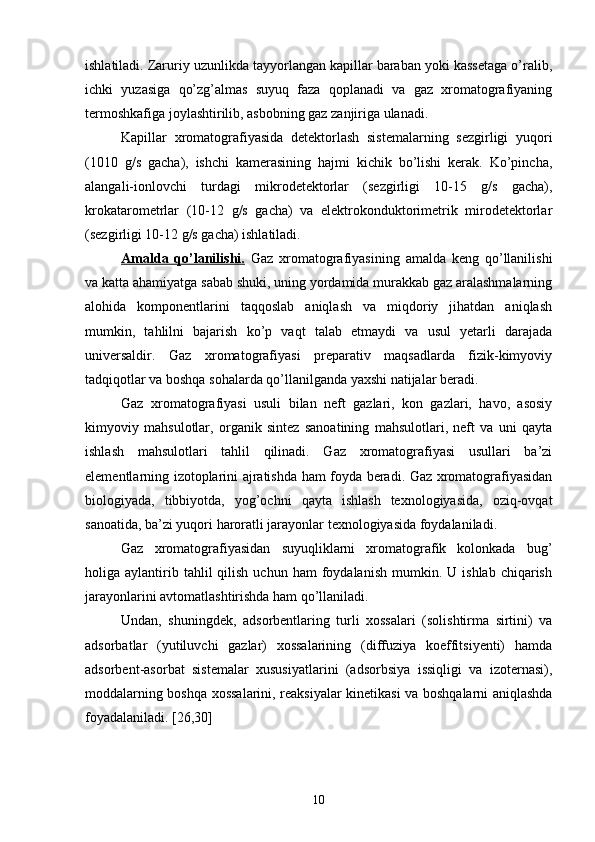 ishlatiladi. Zaruriy uzunlikda tayyorlangan kapillar baraban yoki kassetaga о’ralib,
ichki   yuzasiga   qо’zg’almas   suyuq   faza   qoplanadi   va   gaz   xromatografiyaning
termoshkafiga joylashtirilib, asbobning gaz zanjiriga ulanadi. 
Kapillar   xromatografiyasida   detektorlash   sistemalarning   sezgirligi   yuqori
(1010   g/s   gacha),   ishchi   kamerasining   hajmi   kichik   bо’lishi   kerak.   Kо’pincha,
alangali-ionlovchi   turdagi   mikrodetektorlar   (sezgirligi   10-15   g/s   gacha),
krokatarometrlar   (10-12   g/s   gacha)   va   elektrokonduktorimetrik   mirodetektorlar
(sezgirligi 10-12 g/s gacha) ishlatiladi.
Amalda   qо’lanilishi.   Gaz   xromatografiyasining   amalda   keng   qо’llanilishi
va katta ahamiyatga sabab shuki, uning yordamida murakkab gaz aralashmalarning
alohida   komponentlarini   taqqoslab   aniqlash   va   miqdoriy   jihatdan   aniqlash
mumkin,   tahlilni   bajarish   kо’p   vaqt   talab   etmaydi   va   usul   yetarli   darajada
universaldir.   Gaz   xromatografiyasi   preparativ   maqsadlarda   fizik-kimyoviy
tadqiqotlar va boshqa sohalarda qо’llanilganda yaxshi natijalar beradi.
Gaz   xromatografiyasi   usuli   bilan   neft   gazlari,   kon   gazlari,   havo,   asosiy
kimyoviy   mahsulotlar,   organik   sintez   sanoatining   mahsulotlari,   neft   va   uni   qayta
ishlash   mahsulotlari   tahlil   qilinadi.   Gaz   xromatografiyasi   usullari   ba’zi
elementlarning izotoplarini ajratishda ham foyda beradi. Gaz xromatografiyasidan
biologiyada,   tibbiyotda,   yog’ochni   qayta   ishlash   texnologiyasida,   oziq-ovqat
sanoatida, ba’zi yuqori haroratli jarayonlar texnologiyasida foydalaniladi.
Gaz   xromatografiyasidan   suyuqliklarni   xromatografik   kolonkada   bug’
holiga  aylantirib  tahlil  qilish  uchun   ham   foydalanish   mumkin.  U  ishlab  chiqarish
jarayonlarini avtomatlashtirishda ham qо’llaniladi.
Undan,   shuningdek,   adsorbentlaring   turli   xossalari   (solishtirma   sirtini)   va
adsorbatlar   (yutiluvchi   gazlar)   xossalarining   (diffuziya   koeffitsiyenti)   hamda
adsorbent-asorbat   sistemalar   xususiyatlarini   (adsorbsiya   issiqligi   va   izoternasi),
moddalarning boshqa xossalarini, reaksiyalar kinetikasi va boshqalarni aniqlashda
foyadalaniladi. [26,30]
10 