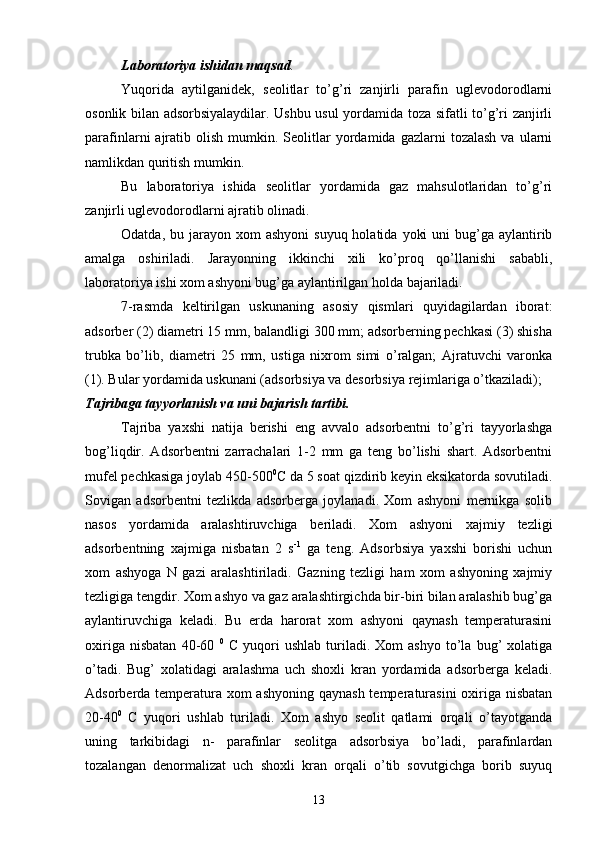 Laboratoriya ishidan maqsad .
Yuqorida   aytilganidek,   seolitlar   tо’g’ri   zanjirli   parafin   uglevodorodlarni
osonlik bilan adsorbsiyalaydilar. Ushbu usul yordamida toza sifatli tо’g’ri zanjirli
parafinlarni   ajratib  olish   mumkin.  Seolitlar   yordamida  gazlarni   tozalash  va   ularni
namlikdan quritish mumkin.
Bu   laboratoriya   ishida   seolitlar   yordamida   gaz   mahsulotlaridan   tо’g’ri
zanjirli uglevodorodlarni ajratib olinadi.
Odatda,  bu jarayon xom   ashyoni   suyuq  holatida  yoki   uni  bug’ga  aylantirib
amalga   oshiriladi.   Jarayonning   ikkinchi   xili   kо’proq   qо’llanishi   sababli,
laboratoriya ishi xom ashyoni bug’ga aylantirilgan holda bajariladi.
7-rasmda   keltirilgan   uskunaning   asosiy   qismlari   quyidagilardan   iborat:
adsorber (2) diametri 15 mm, balandligi 300 mm; adsorberning pechkasi (3) shisha
trubka   bо’lib,   diametri   25   mm,   ustiga   nixrom   simi   о’ralgan;   Ajratuvchi   varonka
(1). Bular yordamida uskunani (adsorbsiya va desorbsiya rejimlariga о’tkaziladi);
Tajribaga tayyorlanish va uni bajarish tartibi.
Tajriba   yaxshi   natija   berishi   eng   avvalo   adsorbentni   tо’g’ri   tayyorlashga
bog’liqdir.   Adsorbentni   zarrachalari   1-2   mm   ga   teng   bо’lishi   shart.   Adsorbentni
mufel pechkasiga joylab 450-500 0
C da 5 soat qizdirib keyin eksikatorda sovutiladi.
Sovigan   adsorbentni   tezlikda   adsorberga   joylanadi.   Xom   ashyoni   mernikga   solib
nasos   yordamida   aralashtiruvchiga   beriladi.   Xom   ashyoni   xajmiy   tezligi
adsorbentning   xajmiga   nisbatan   2   s -1
  ga   teng.   Adsorbsiya   yaxshi   borishi   uchun
xom   ashyoga   N   gazi   aralashtiriladi.   Gazning   tezligi   ham   xom   ashyoning   xajmiy
tezligiga tengdir. Xom ashyo va gaz aralashtirgichda bir-biri bilan aralashib bug’ga
aylantiruvchiga   keladi.   Bu   erda   harorat   xom   ashyoni   qaynash   temperaturasini
oxiriga   nisbatan   40-60   0
  C   yuqori   ushlab   turiladi.   Xom   ashyo   tо’la   bug’   xolatiga
о’tadi.   Bug’   xolatidagi   aralashma   uch   shoxli   kran   yordamida   adsorberga   keladi.
Adsorberda temperatura xom  ashyoning qaynash temperaturasini  oxiriga nisbatan
20-40 0
  C   yuqori   ushlab   turiladi.   Xom   ashyo   seolit   qatlami   orqali   о’tayotganda
uning   tarkibidagi   n-   parafinlar   seolitga   adsorbsiya   bо’ladi,   parafinlardan
tozalangan   denormalizat   uch   shoxli   kran   orqali   о’tib   sovutgichga   borib   suyuq
13 
