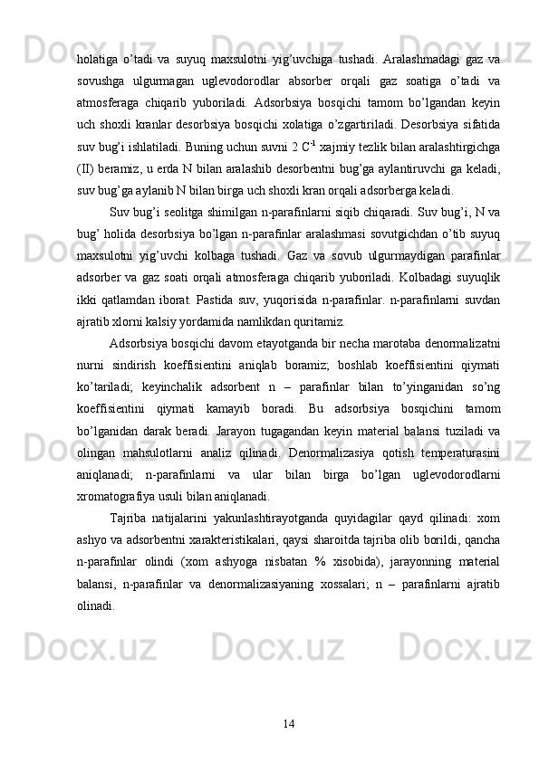 holatiga   о’tadi   va   suyuq   maxsulotni   yig’uvchiga   tushadi.   Aralashmadagi   gaz   va
sovushga   ulgurmagan   uglevodorodlar   absorber   orqali   gaz   soatiga   о’tadi   va
atmosferaga   chiqarib   yuboriladi.   Adsorbsiya   bosqichi   tamom   bо’lgandan   keyin
uch  shoxli   kranlar   desorbsiya   bosqichi   xolatiga   о’zgartiriladi.  Desorbsiya   sifatida
suv bug’i ishlatiladi. Buning uchun suvni 2 C -1
 xajmiy tezlik bilan aralashtirgichga
(II) beramiz, u erda N bilan aralashib desorbentni  bug’ga aylantiruvchi ga keladi,
suv bug’ga aylanib N bilan birga uch shoxli kran orqali adsorberga keladi.
Suv bug’i seolitga shimilgan n-parafinlarni siqib chiqaradi. Suv bug’i, N va
bug’ holida desorbsiya bо’lgan n-parafinlar aralashmasi  sovutgichdan о’tib suyuq
maxsulotni   yig’uvchi   kolbaga   tushadi.   Gaz   va   sovub   ulgurmaydigan   parafinlar
adsorber   va   gaz   soati   orqali   atmosferaga   chiqarib   yuboriladi.   Kolbadagi   suyuqlik
ikki   qatlamdan   iborat.   Pastida   suv,   yuqorisida   n-parafinlar.   n-parafinlarni   suvdan
ajratib xlorni kalsiy yordamida namlikdan quritamiz.
Adsorbsiya bosqichi davom etayotganda bir necha marotaba denormalizatni
nurni   sindirish   koeffisientini   aniqlab   boramiz;   boshlab   koeffisientini   qiymati
kо’tariladi;   keyinchalik   adsorbent   n   –   parafinlar   bilan   tо’yinganidan   sо’ng
koeffisientini   qiymati   kamayib   boradi.   Bu   adsorbsiya   bosqichini   tamom
bо’lganidan   darak   beradi.   Jarayon   tugagandan   keyin   material   balansi   tuziladi   va
olingan   mahsulotlarni   analiz   qilinadi.   Denormalizasiya   qotish   temperaturasini
aniqlanadi;   n-parafinlarni   va   ular   bilan   birga   bо’lgan   uglevodorodlarni
xromatografiya usuli bilan aniqlanadi.
Tajriba   natijalarini   yakunlashtirayotganda   quyidagilar   qayd   qilinadi:   xom
ashyo va adsorbentni xarakteristikalari, qaysi sharoitda tajriba olib borildi, qancha
n-parafinlar   olindi   (xom   ashyoga   nisbatan   %   xisobida),   jarayonning   material
balansi,   n-parafinlar   va   denormalizasiyaning   xossalari;   n   –   parafinlarni   ajratib
olinadi.
14 
