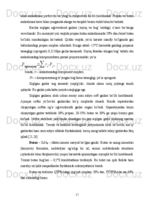 bilan aralashmasi portlovchi va yong’in chiqaruvchi bо’lib hisoblanadi. Propan va butan
aralashmasi havo bilan yonganida alanga tez tarqalib bosim tezlik bilan kо’tariladi.
Barcha   siqilgan   uglevodorod   gazlari   (suyuq   va   bug’   holdagi)   о’zaro   bir-biriga
eruvchandir. Bu xususiyat yoz vaqtida propan-butan aralashmasida 50% dan iborat butan
bо’lishi   mumkinligini   kо’rsatadi.   Qishki   vaqtda,   ya’ni   harorat   manfiy   bо’lganida   gaz
ballonlaridagi propan miqdori oshiriladi. Bunga sabab -15°C haroratda gazdagi propanni
tarangligi (uprogosti) 0,32 Mpa gacha kamayadi. Suyuq fazadan olingan bug’ tarkibi shu
aralashmadagi komponentlarni parsial proporsionaldir, ya’niP	аралашма	=	∑	ri⋅P	i,
bunda,  ri  – aralashmadagi komponent miqdori,
       P i  – i komponentning tо’yingan bug’larini tarangligi, ya’ni uprugosti.
Siqilgan   gazlar   eng   samarali   yoqilg’idir,   chunki   ularni   uzoq   joylarga   tanish
qulaydir. Bu gazlar juda katta yonish issiqligiga ega.
Siqilgan   gazlarni   olish   uchun   asosiy   xom   ashyo   neft   gazlari   bо’lib  hisoblanadi.
Ayniqsa   neftni   yо’lovchi   gazlaridan   kо’p   miqdorda   olinadi.   Bunda   separatordan
chiqayotgan   neftda   og’ir   uglevodorodli   gazlar   erigan   bо’ladi.   Separatsiyadan   keyin
olinayotgan gazlar tarkibida 30% propan, 30-35% butan va 30% ga yaqin benzin gazi
bо’ladi. Neftni stabillash jarayonida olinadigan bu gaz siqilgan gazni olishning manbai
bо’lib hisoblanadi. Termik va katalitik krekinglash jarayonlarida hosil bо’luvchi sun’iy
gazlardan ham xom ashyo sifatida foydalaniladi, biroq uning tarkibi tabiiy gazlardan farq
qiladi.[21,26]
Butan  – S
4 N
10  – ikkita izomeri mavjud bо’lgan gazdir. Butan va uning izomerlari
(kimyoviy   formulasi,   molekulyar   og’irligi   bir   xil,   ammo   molekulasida   atomlarni
joylashishi bilan farqlanuvchi) yuqori haroratda qaynaydigan suyuqlik bо’lib hisoblanadi.
Texnik butan bug’lari  – 0,5°S kondetsatlana  boshlaydi. Bu holat  uni  qish faslida ham
maishiy-xо’jalik maqsadlarida foydalanish imkoniyatlarini beradi.
Butan va butilenni QTPBAdagi yig’indi miqdori 20% dan, YOTPBAda esa 60%
dan oshmasligi lozim.
17 
