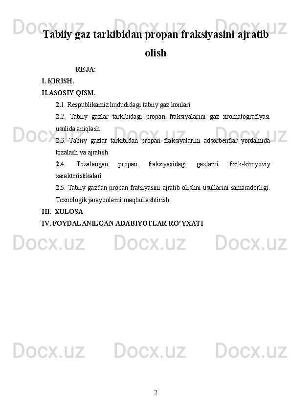 Tabiiy gaz tarkibidan propan fraksiyasini ajratib
olish
                    REJA:
I. KIRISH.
II.ASOSIY QISM.
2. 1. Respublikamiz hududidagi tabiiy gaz konlari
2. 2.   Tabiiy   gazlar   tarkibidagi   propan   fraksiyalarini   gaz   xromatografiyasi
usulida aniqlash
2. 3.   Tabiiy   gazlar   tarkibidan   propan   fraksiyalarini   adsorbentlar   yordamida
tozalash va ajratish
2. 4.   Tozalangan   propan   fraksiyasidagi   gazlarni   fizik-kimyoviy
xarakteristikalari
2. 5. Tabiiy gazdan propan fratsiyasini ajratib olishni usullarini samaradorligi.
Texnologik jarayonlarni maqbullashtirish
III.  XULOSA
IV.  FOYDALANILGAN ADABIYOTLAR R О ’YXATI
2 