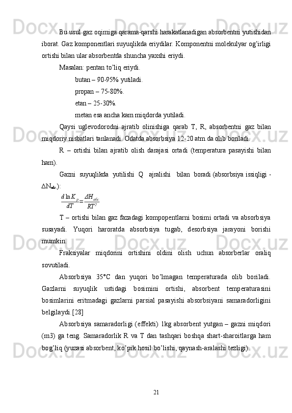 Bu usul gaz oqimiga qarama-qarshi harakatlanadigan absorbentni yutishidan
iborat. Gaz komponentlari suyuqlikda eriydilar. Komponentni molekulyar og’irligi
ortishi bilan ular absorbentda shuncha yaxshi eriydi.
Masalan: pentan tо’liq eriydi.
         butan – 90-95% yutiladi.
         propan – 75-80%.
         etan – 25-30%.
         metan esa ancha kam miqdorda yutiladi.
Qaysi   uglevodorodni   ajratib   olinishiga   qarab   T,   R,   absorbentni   gaz   bilan
miqdoriy nisbatlari tanlanadi. Odatda absorbsiya 12-20 atm.da olib boriladi.
R   –   ortishi   bilan   ajratib   olish   darajasi   ortadi   (temperatura   pasayishi   bilan
ham).
Gazni  suyuqlikda  yutilishi  Q   ajralishi   bilan  boradi (absorbsiya  issiqligi -
∆N
ads. ):dln	K	p	
dT	=	ΔH	абс	
RT	2
T – ortishi bilan gaz fazadagi kompopentlarni bosimi ortadi va absorbsiya
susayadi.   Yuqori   haroratda   absorbsiya   tugab,   desorbsiya   jarayoni   borishi
mumkin.
Fraksiyalar   miqdorini   ortishini   oldini   olish   uchun   absorberlar   oraliq
sovutiladi .
Absorbsiya   35°C   dan   yuqori   bо’lmagan   temperaturada   olib   boriladi.
Gazlarni   suyuqlik   ustidagi   bosimini   ortishi,   absorbent   temperaturasini
bosimlarini   eritmadagi   gazlarni   parsial   pasayishi   absorbsiyani   samaradorligini
belgilaydi.[28]
Absorbsiya samaradorligi (effekti) 1kg absorbent  yutgan – gazni  miqdori
(m3)   ga   teng.   Samaradorlik   R   va   T   dan   tashqari   boshqa   shart-sharoitlarga   ham
bog’liq (yuzasi absorbent, kо’pik hosil bо’lishi, qaynash-aralashi tezligi).
21 